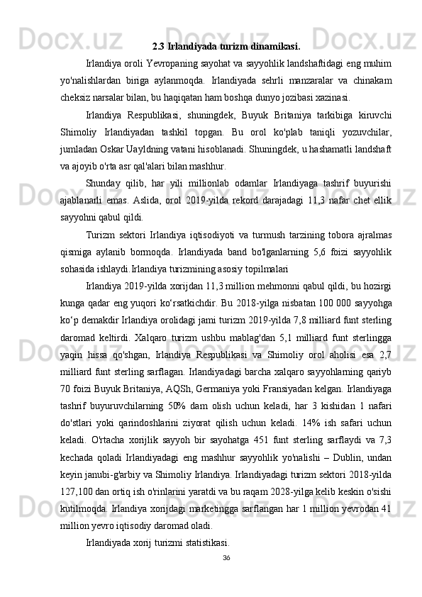 2.3 Irlandiyada turizm dinamikasi.
Irlandiya oroli Yevropaning sayohat va sayyohlik landshaftidagi eng muhim
yo'nalishlardan   biriga   aylanmoqda.   Irlandiyada   sehrli   manzaralar   va   chinakam
cheksiz narsalar bilan, bu haqiqatan ham boshqa dunyo jozibasi xazinasi.
Irlandiya   Respublikasi,   shuningdek,   Buyuk   Britaniya   tarkibiga   kiruvchi
Shimoliy   Irlandiyadan   tashkil   topgan.   Bu   orol   ko'plab   taniqli   yozuvchilar,
jumladan Oskar Uayldning vatani hisoblanadi. Shuningdek, u hashamatli landshaft
va ajoyib o'rta asr qal'alari bilan mashhur.
Shunday   qilib,   har   yili   millionlab   odamlar   Irlandiyaga   tashrif   buyurishi
ajablanarli   emas.   Aslida,   orol   2019-yilda   rekord   darajadagi   11,3   nafar   chet   ellik
sayyohni qabul qildi.
Turizm   sektori   Irlandiya   iqtisodiyoti   va   turmush   tarzining   tobora   ajralmas
qismiga   aylanib   bormoqda.   Irlandiyada   band   bo'lganlarning   5,6   foizi   sayyohlik
sohasida ishlaydi.Irlandiya turizmining asosiy topilmalari
Irlandiya 2019-yilda xorijdan 11,3 million mehmonni qabul qildi, bu hozirgi
kunga qadar eng yuqori ko‘rsatkichdir. Bu 2018-yilga nisbatan 100   000 sayyohga
ko‘p demakdir Irlandiya orolidagi jami turizm 2019-yilda 7,8 milliard funt sterling
daromad   keltirdi.   Xalqaro   turizm   ushbu   mablag'dan   5,1   milliard   funt   sterlingga
yaqin   hissa   qo'shgan,   Irlandiya   Respublikasi   va   Shimoliy   orol   aholisi   esa   2,7
milliard funt sterling sarflagan. Irlandiyadagi barcha xalqaro sayyohlarning qariyb
70 foizi Buyuk Britaniya, AQSh, Germaniya yoki Fransiyadan kelgan. Irlandiyaga
tashrif   buyuruvchilarning   50%   dam   olish   uchun   keladi,   har   3   kishidan   1   nafari
do'stlari   yoki   qarindoshlarini   ziyorat   qilish   uchun   keladi.   14%   ish   safari   uchun
keladi.   O'rtacha   xorijlik   sayyoh   bir   sayohatga   451   funt   sterling   sarflaydi   va   7,3
kechada   qoladi   Irlandiyadagi   eng   mashhur   sayyohlik   yo'nalishi   –   Dublin,   undan
keyin janubi-g'arbiy va Shimoliy Irlandiya. Irlandiyadagi turizm sektori 2018-yilda
127,100 dan ortiq ish o'rinlarini yaratdi va bu raqam 2028-yilga kelib keskin o'sishi
kutilmoqda. Irlandiya xorijdagi marketingga sarflangan har 1 million yevrodan 41
million yevro iqtisodiy daromad oladi.
Irlandiyada xorij turizmi statistikasi.
36 