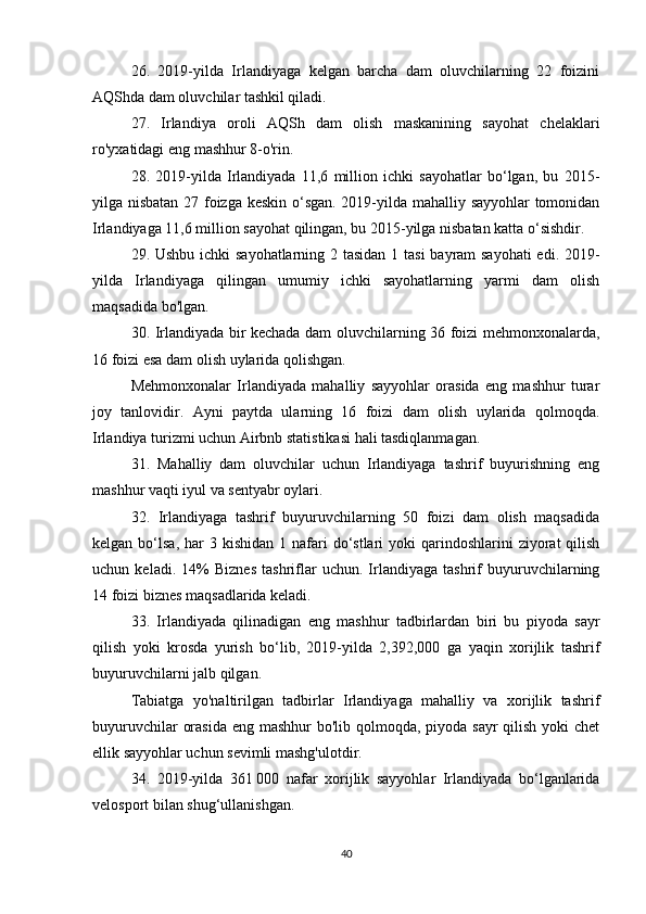 26.   2019-yilda   Irlandiyaga   kelgan   barcha   dam   oluvchilarning   22   foizini
AQShda dam oluvchilar tashkil qiladi.
27.   Irlandiya   oroli   AQSh   dam   olish   maskanining   sayohat   chelaklari
ro'yxatidagi eng mashhur 8-o'rin.
28.   2019-yilda   Irlandiyada   11,6   million   ichki   sayohatlar   bo‘lgan,   bu   2015-
yilga nisbatan 27 foizga keskin o‘sgan. 2019-yilda mahalliy sayyohlar tomonidan
Irlandiyaga 11,6 million sayohat qilingan, bu 2015-yilga nisbatan katta o‘sishdir.
29. Ushbu ichki  sayohatlarning 2 tasidan 1 tasi  bayram sayohati  edi. 2019-
yilda   Irlandiyaga   qilingan   umumiy   ichki   sayohatlarning   yarmi   dam   olish
maqsadida bo'lgan.
30. Irlandiyada bir kechada dam oluvchilarning 36 foizi mehmonxonalarda,
16 foizi esa dam olish uylarida qolishgan.
Mehmonxonalar   Irlandiyada   mahalliy   sayyohlar   orasida   eng   mashhur   turar
joy   tanlovidir.   Ayni   paytda   ularning   16   foizi   dam   olish   uylarida   qolmoqda.
Irlandiya turizmi uchun Airbnb statistikasi hali tasdiqlanmagan.
31.   Mahalliy   dam   oluvchilar   uchun   Irlandiyaga   tashrif   buyurishning   eng
mashhur vaqti iyul va sentyabr oylari.
32.   Irlandiyaga   tashrif   buyuruvchilarning   50   foizi   dam   olish   maqsadida
kelgan  bo‘lsa,  har  3  kishidan  1 nafari  do‘stlari  yoki   qarindoshlarini  ziyorat  qilish
uchun   keladi.   14%   Biznes   tashriflar   uchun.   Irlandiyaga   tashrif   buyuruvchilarning
14 foizi biznes maqsadlarida keladi.
33.   Irlandiyada   qilinadigan   eng   mashhur   tadbirlardan   biri   bu   piyoda   sayr
qilish   yoki   krosda   yurish   bo‘lib,   2019-yilda   2,392,000   ga   yaqin   xorijlik   tashrif
buyuruvchilarni jalb qilgan.
Tabiatga   yo'naltirilgan   tadbirlar   Irlandiyaga   mahalliy   va   xorijlik   tashrif
buyuruvchilar  orasida eng mashhur  bo'lib qolmoqda, piyoda sayr  qilish yoki chet
ellik sayyohlar uchun sevimli mashg'ulotdir.
34.   2019-yilda   361   000   nafar   xorijlik   sayyohlar   Irlandiyada   bo‘lganlarida
velosport bilan shug‘ullanishgan.
40 
