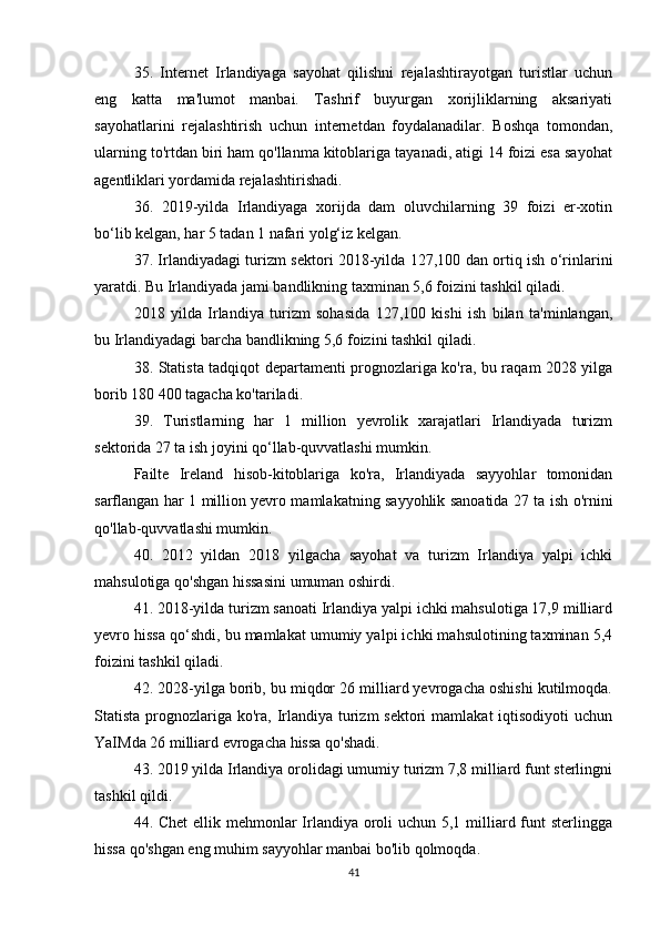 35.   Internet   Irlandiyaga   sayohat   qilishni   rejalashtirayotgan   turistlar   uchun
eng   katta   ma'lumot   manbai.   Tashrif   buyurgan   xorijliklarning   aksariyati
sayohatlarini   rejalashtirish   uchun   internetdan   foydalanadilar.   Boshqa   tomondan,
ularning to'rtdan biri ham qo'llanma kitoblariga tayanadi, atigi 14 foizi esa sayohat
agentliklari yordamida rejalashtirishadi.
36.   2019-yilda   Irlandiyaga   xorijda   dam   oluvchilarning   39   foizi   er-xotin
bo‘lib kelgan, har 5 tadan 1 nafari yolg‘iz kelgan.
37. Irlandiyadagi turizm sektori 2018-yilda 127,100 dan ortiq ish o‘rinlarini
yaratdi. Bu Irlandiyada jami bandlikning taxminan 5,6 foizini tashkil qiladi.
2018   yilda   Irlandiya   turizm   sohasida   127,100   kishi   ish   bilan   ta'minlangan,
bu Irlandiyadagi barcha bandlikning 5,6 foizini tashkil qiladi.
38. Statista tadqiqot departamenti prognozlariga ko'ra, bu raqam 2028 yilga
borib 180   400 tagacha ko'tariladi.
39.   Turistlarning   har   1   million   yevrolik   xarajatlari   Irlandiyada   turizm
sektorida 27 ta ish joyini qo‘llab-quvvatlashi mumkin.
Failte   Ireland   hisob-kitoblariga   ko'ra,   Irlandiyada   sayyohlar   tomonidan
sarflangan har 1 million yevro mamlakatning sayyohlik sanoatida 27 ta ish o'rnini
qo'llab-quvvatlashi mumkin.
40.   2012   yildan   2018   yilgacha   sayohat   va   turizm   Irlandiya   yalpi   ichki
mahsulotiga qo'shgan hissasini umuman oshirdi.
41. 2018-yilda turizm sanoati Irlandiya yalpi ichki mahsulotiga 17,9 milliard
yevro hissa qo‘shdi, bu mamlakat umumiy yalpi ichki mahsulotining taxminan 5,4
foizini tashkil qiladi.
42. 2028-yilga borib, bu miqdor 26 milliard yevrogacha oshishi kutilmoqda.
Statista prognozlariga  ko'ra,  Irlandiya turizm  sektori  mamlakat  iqtisodiyoti  uchun
YaIMda 26 milliard evrogacha hissa qo'shadi.
43. 2019 yilda Irlandiya orolidagi umumiy turizm 7,8 milliard funt sterlingni
tashkil qildi.
44. Chet  ellik mehmonlar  Irlandiya oroli  uchun 5,1 milliard funt  sterlingga
hissa qo'shgan eng muhim sayyohlar manbai bo'lib qolmoqda.
41 