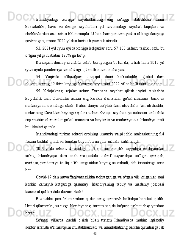 Irlandiyadagi   xorijga   sayohatlarning   eng   so'nggi   statistikasi   shuni
ko'rsatadiki,   havo   va   dengiz   sayohatlari   yil   davomidagi   sayohat   taqiqlari   va
cheklovlardan asta-sekin tiklanmoqda. U hali ham pandemiyadan oldingi darajaga
qaytmagan, ammo 2020 yildan boshlab yaxshilanishdir.
53. 2021-yil iyun oyida xorijga kelganlar soni 57   100 nafarni tashkil etdi, bu
o tgan yilga nisbatan 180% ga ko p.ʻ ʻ
Bu raqam  doimiy ravishda oshib borayotgan bo'lsa-da, u hali ham  2019 yil
iyun oyida pandemiyadan oldingi 1,9 milliondan ancha past.
54.   Yaqinda   o tkazilgan   tadqiqot   shuni   ko rsatadiki,   global   dam	
ʻ ʻ
oluvchilarning 42 foizi keyingi Yevropa bayramini 2022-yilda bo lishini kutishadi.	
ʻ
55.   Kelajakdagi   rejalar   uchun   Evropada   sayohat   qilish   joyini   tanlashda
ko'pchilik   dam   oluvchilar   uchun   eng   kerakli   elementlar   go'zal   manzara,   tarix   va
madaniyatni   o'z   ichiga   oladi.   Butun  dunyo   bo'ylab   dam   oluvchilar   tan   olishadiki,
o'zlarining Coviddan keyingi rejalari uchun Evropa sayohati yo'nalishini tanlashda
eng muhim elementlar go'zal manzara va boy tarix va madaniyatdir. Irlandiya oroli
bu ikkalasiga to'la.
Irlandiyadagi turizm sektori orolning umumiy yalpi ichki mahsulotining 5,4
foizini tashkil qiladi va bundan buyon bu miqdor oshishi kutilmoqda.
2019-yilda   rekord   darajadagi   11,3   million   xorijlik   sayyohga   erishganidan
so‘ng,   Irlandiyaga   dam   olish   maqsadida   tashrif   buyurishga   bo‘lgan   qiziqish,
ayniqsa, pandemiya to‘liq o‘tib ketganidan keyingina oshadi, deb ishonishga asos
bor.
Covid-19 dan muvaffaqiyatsizlikka uchraganiga va o'tgan yili kelganlar soni
keskin   kamayib   ketganiga   qaramay,   Irlandiyaning   tabiiy   va   madaniy   jozibasi
taassurot qoldirishda davom etadi!
Biz   ushbu   post   bilan   imkon   qadar   keng   qamrovli   bo'lishga   harakat   qildik.
Umid qilamanki, bu sizga Irlandiyadagi turizm haqida ko'proq tushunishga yordam
beradi.
So'nggi   yillarda   kuchli   o'sish   bilan   turizm   Irlandiyada   muhim   iqtisodiy
sektor sifatida o'z mavqeini mustahkamladi va mamlakatning barcha qismlariga ish
43 