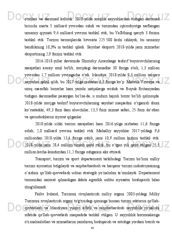 o'rinlari   va   daromad   keltirdi.   2018-yilda   xorijlik   sayyohlardan   tushgan   daromad
birinchi   marta   5   milliard   yevrodan   oshdi   va   turizmdan   iqtisodiyotga   sarflangan
umumiy   qiymati   9,4   milliard   yevroni   tashkil   etdi,   bu   YaIMning   qariyb   3   foizini
tashkil   etdi.   Turizm   tarmoqlarida   bevosita   225   500   kishi   ishlaydi,   bu   umumiy
bandlikning   10,3%   ni   tashkil   qiladi.   Sayohat   eksporti   2018-yilda   jami   xizmatlar
eksportining 2,9 foizini tashkil etdi.
2016-2018-yillar   davomida   Shimoliy   Amerikaga   tashrif   buyuruvchilarning
xarajatlari   asosiy   omil   bo'lib,   xorijdagi   daromadlar   30   foizga   o'sib,   1,3   million
yevrodan   1,7   million   yevrogacha   o'sdi.   Irlandiya   2018-yilda   9,3   million   xalqaro
sayyohni qabul qildi, bu 2017-yilga nisbatan 6,3 foizga ko‘p. Materik Yevropa va
uzoq   masofali   bozorlar   ham   yaxshi   natijalarga   erishdi   va   Buyuk   Britaniyadan
tushgan   daromadlar   pasaygan   bo‘lsa-da,   u  muhim   hajmli   bozor   bo‘lib  qolmoqda.
2018-yilda   xorijga   tashrif   buyuruvchilarning   sayohat   maqsadini   o‘rganish   shuni
ko‘rsatadiki, 49,3 foizi  dam oluvchilar, 13,5 foizi  xizmat  safari, 25 foizi  do‘stlari
va qarindoshlarini ziyorat qilganlar.
2018-yilda   ichki   turizm   xarajatlari   ham   2016-yilga   nisbatan   11,6   foizga
oshib,   2,0   milliard   yevroni   tashkil   etdi.   Mahalliy   sayyohlar   2017-yildagi   9,6
milliondan   2018-yilda   13,4   foizga   oshib,   jami   10,9   million   kishini   tashkil   etdi.
2018-yilda   jami   28,4   million   tunash   qayd   etildi,   bu   o‘tgan   yili   qayd   etilgan   25,5
million kecha-kunduzdan 11,2 foizga oshganini aks ettiradi.
Transport,   turizm   va   sport   departamenti   tarkibidagi   Turizm   bo limi   milliyʻ
turizm siyosatini belgilaydi va raqobatbardosh va barqaror turizm industriyasining
o sishini  qo llab-quvvatlash uchun strategik yo nalishni  ta minlaydi. Departament	
ʻ ʻ ʻ ʼ
tomonidan   nazorat   qilinadigan   ikkita   agentlik   ushbu   siyosatni   boshqarish   bilan
shug'ullanadi:
Fáilte   Ireland,   Turizmni   rivojlantirish   milliy   organi   2003-yildagi   Milliy
Turizmni rivojlantirish organi to'g'risidagi qonunga binoan turizm sektorini qo'llab-
quvvatlash   va   Irlandiyani   yuqori   sifatli   va   raqobatbardosh   sayyohlik   yo'nalishi
sifatida   qo'llab-quvvatlash   maqsadida   tashkil   etilgan.   U   sayyohlik   korxonalariga
o'z mahsulotlari va xizmatlarini yaxshiroq boshqarish va sotishga yordam berish va
44 