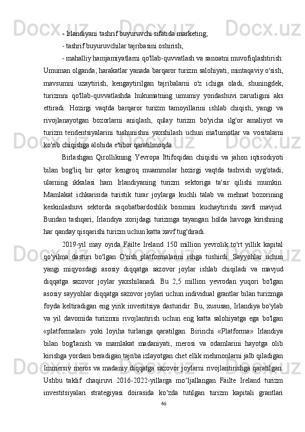 - Irlandiyani tashrif buyuruvchi sifatida marketing;
- tashrif buyuruvchilar tajribasini oshirish;
- mahalliy hamjamiyatlarni qo'llab-quvvatlash va sanoatni muvofiqlashtirish.
Umuman olganda, harakatlar yanada barqaror turizm salohiyati, mintaqaviy o'sish,
mavsumni   uzaytirish,   kengaytirilgan   tajribalarni   o'z   ichiga   oladi,   shuningdek,
turizmni   qo'llab-quvvatlashda   hukumatning   umumiy   yondashuvi   zarurligini   aks
ettiradi.   Hozirgi   vaqtda   barqaror   turizm   tamoyillarini   ishlab   chiqish,   yangi   va
rivojlanayotgan   bozorlarni   aniqlash,   qulay   turizm   bo'yicha   ilg'or   amaliyot   va
turizm   tendentsiyalarini   tushunishni   yaxshilash   uchun   ma'lumotlar   va   vositalarni
ko'rib chiqishga alohida e'tibor qaratilmoqda.
Birlashgan   Qirollikning   Yevropa   Ittifoqidan   chiqishi   va   jahon   iqtisodiyoti
bilan   bog'liq   bir   qator   kengroq   muammolar   hozirgi   vaqtda   tashvish   uyg'otadi,
ularning   ikkalasi   ham   Irlandiyaning   turizm   sektoriga   ta'sir   qilishi   mumkin.
Mamlakat   ichkarisida   turistik   turar   joylarga   kuchli   talab   va   mehnat   bozorining
keskinlashuvi   sektorda   raqobatbardoshlik   bosimini   kuchaytirishi   xavfi   mavjud.
Bundan   tashqari,   Irlandiya   xorijdagi   turizmga   tayangan   holda   havoga   kirishning
har qanday qisqarishi turizm uchun katta xavf tug'diradi.
2019-yil   may   oyida   Fáilte   Ireland   150   million   yevrolik   to'rt   yillik   kapital
qo'yilma   dasturi   bo'lgan   O'sish   platformalarini   ishga   tushirdi.   Sayyohlar   uchun
yangi   miqyosdagi   asosiy   diqqatga   sazovor   joylar   ishlab   chiqiladi   va   mavjud
diqqatga   sazovor   joylar   yaxshilanadi.   Bu   2,5   million   yevrodan   yuqori   bo'lgan
asosiy sayyohlar diqqatga sazovor joylari uchun individual grantlar bilan turizmga
foyda keltiradigan eng yirik investitsiya dasturidir. Bu, xususan, Irlandiya bo'ylab
va   yil   davomida   turizmni   rivojlantirish   uchun   eng   katta   salohiyatga   ega   bo'lgan
«platformalar»   yoki   loyiha   turlariga   qaratilgan.   Birinchi   «Platforma»   Irlandiya
bilan   bog'lanish   va   mamlakat   madaniyati,   merosi   va   odamlarini   hayotga   olib
kirishga yordam beradigan tajriba izlayotgan chet ellik mehmonlarni jalb qiladigan
Immersiv meros va madaniy diqqatga sazovor joylarni rivojlantirishga qaratilgan.
Ushbu   taklif   chaqiruvi   2016-2022-yillarga   mo ljallangan   Fáilte   Ireland   turizmʻ
investitsiyalari   strategiyasi   doirasida   ko zda   tutilgan   turizm   kapitali   grantlari	
ʻ
46 