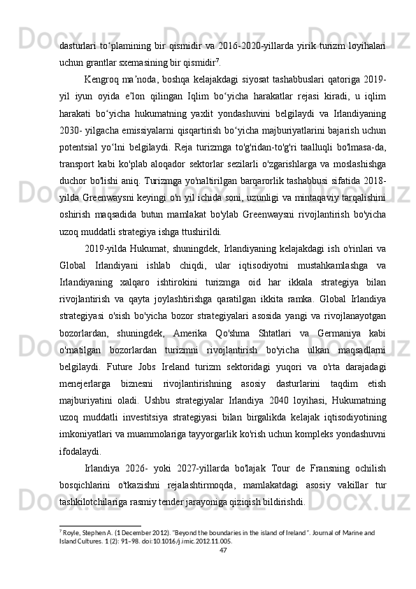 dasturlari   to plamining   bir   qismidir   va   2016-2020-yillarda   yirik   turizm   loyihalariʻ
uchun grantlar sxemasining bir qismidir 7
.
Kengroq  ma noda,  boshqa   kelajakdagi   siyosat   tashabbuslari   qatoriga   2019-	
ʼ
yil   iyun   oyida   e lon   qilingan   Iqlim   bo yicha   harakatlar   rejasi   kiradi,   u   iqlim
ʼ ʻ
harakati   bo yicha   hukumatning   yaxlit   yondashuvini   belgilaydi   va   Irlandiyaning	
ʻ
2030- yilgacha emissiyalarni qisqartirish bo yicha majburiyatlarini bajarish uchun	
ʻ
potentsial   yo lni   belgilaydi.   Reja   turizmga   to'g'ridan-to'g'ri   taalluqli   bo'lmasa-da,	
ʻ
transport   kabi   ko'plab   aloqador   sektorlar   sezilarli   o'zgarishlarga   va   moslashishga
duchor bo'lishi aniq. Turizmga yo'naltirilgan barqarorlik tashabbusi  sifatida 2018-
yilda Greenwaysni  keyingi o'n yil ichida soni, uzunligi va mintaqaviy tarqalishini
oshirish   maqsadida   butun   mamlakat   bo'ylab   Greenwaysni   rivojlantirish   bo'yicha
uzoq muddatli strategiya ishga ttushirildi.
2019-yilda  Hukumat, shuningdek,   Irlandiyaning kelajakdagi  ish  o'rinlari   va
Global   Irlandiyani   ishlab   chiqdi,   ular   iqtisodiyotni   mustahkamlashga   va
Irlandiyaning   xalqaro   ishtirokini   turizmga   oid   har   ikkala   strategiya   bilan
rivojlantirish   va   qayta   joylashtirishga   qaratilgan   ikkita   ramka.   Global   Irlandiya
strategiyasi   o'sish   bo'yicha   bozor   strategiyalari   asosida   yangi   va   rivojlanayotgan
bozorlardan,   shuningdek,   Amerika   Qo'shma   Shtatlari   va   Germaniya   kabi
o'rnatilgan   bozorlardan   turizmni   rivojlantirish   bo'yicha   ulkan   maqsadlarni
belgilaydi.   Future   Jobs   Ireland   turizm   sektoridagi   yuqori   va   o'rta   darajadagi
menejerlarga   biznesni   rivojlantirishning   asosiy   dasturlarini   taqdim   etish
majburiyatini   oladi.   Ushbu   strategiyalar   Irlandiya   2040   loyihasi,   Hukumatning
uzoq   muddatli   investitsiya   strategiyasi   bilan   birgalikda   kelajak   iqtisodiyotining
imkoniyatlari va muammolariga tayyorgarlik ko'rish uchun kompleks yondashuvni
ifodalaydi.
Irlandiya   2026-   yoki   2027-yillarda   bo'lajak   Tour   de   Fransning   ochilish
bosqichlarini   o'tkazishni   rejalashtirmoqda,   mamlakatdagi   asosiy   vakillar   tur
tashkilotchilariga rasmiy tender jarayoniga qiziqish bildirishdi.
7
 Royle, Stephen A. (1 December 2012). "Beyond the boundaries in the island of Ireland".  Journal of Marine and 
Island Cultures. 1 (2): 91–98. doi:10.1016/j.imic.2012.11.005.
47 