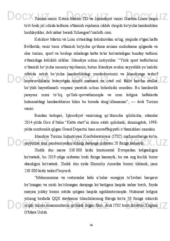 Turizm   vaziri   Ketrin   Martin   TD   va   Iqtisodiyot   vaziri   Gordon   Lions   yaqin
to'rt-besh yil ichida tadbirni o'tkazish rejalarini ishlab chiqish bo'yicha hamkorlikni
boshlaydilar, deb xabar beradi SchengenVisaInfo.com.
Kelishuv Martin va Lion o'rtasidagi kelishuvdan so'ng, yaqinda o'tgan hafta
Belfastda,   vazir   turni   o'tkazish   bo'yicha   qo'shma   arizani   muhokama   qilganda   va
ular   turizm,   sport   va   boshqa   sohalarga   katta   ta'sir   ko'rsatadigan   bunday   tadbirni
o'tkazishga   kelishib   oldilar.   Irlandiya   uchun   imtiyozlar.   “Yirik   sport   tadbirlarini
o tkazish bo yicha umumiy tajribamiz, butun Irlandiya orolini sayyohlik yo nalishiʻ ʻ ʻ
sifatida   sotish   bo yicha   hamkorlikdagi   yondashuvimiz   va   Irlandiyaga   tashrif	
ʻ
buyuruvchilarni   kutayotgan   ajoyib   manzara   va   céad   mil   fáilte   barcha   orollar
bo ylab   hayratlanarli   voqeani   yaratish   uchun   birlashishi   mumkin.   Bu   hamkorlik	
ʻ
jarayoni   meni   to‘liq   qo‘llab-quvvatlamoqda   va   men   kelgusi   haftalarda
hukumatdagi   hamkasblarim   bilan   bu   borada   shug‘ullanaman”,   —   dedi   Turizm
vaziri.
Bundan   tashqari,   Iqtisodiyot   vazirining   qo shimcha   qilishicha,   odamlar	
ʻ
2014-yilda   Giro   d’Italia   “Katta   start”ni   doim   eslab   qolishadi,   shuningdek,   1998-
yilda mezbonlik qilgan Grand Departni ham muvaffaqiyatli o tkazishlari mumkin.	
ʻ
Irlandiya Turizm Industriyasi Konfederatsiyasi  (ITIC) ma'lumotlariga ko'ra,
sayyohlar soni pandemiyadan oldingi darajaga nisbatan 20 foizga kamaydi.
Xuddi   shu   narsa   338   000   kishi   kontinental   Evropadan   kelganligini
ko'rsatadi,   bu   2019-yilga   nisbatan   besh   foizga   kamaydi,   bu   esa   eng   kuchli   bozor
ekanligini   ko'rsatadi.   Xuddi   shu   oyda   Shimoliy   Amerika   bozori   tiklandi,   jami
230   000 kishi tashrif buyurdi.
“Mehmonxona   va   restoranlar   kabi   a zolar   energiya   to lovlari   barqaror	
ʼ ʻ
bo lmagan   va   misli   ko rilmagan   darajaga   ko tarilgani   haqida   xabar   berib,   foyda	
ʻ ʻ ʻ
marjasi   jiddiy   bosim   ostida   qolgani   haqida   ogohlantirmoqda.   Hukumat   kelgusi
yilning   boshida   QQS   stavkasini   tilanchilarning   fikriga   ko'ra   50   foizga   oshirish
orqali biznes muammolarini qo'shadi degan fikr», dedi ITIC bosh direktori Eoghan
O'Mara Uolsh.
48 