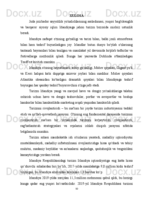 XULOSA
Juda jozibador sayyohlik yo'nalishlarining aralashmasi, yuqori bag'rikenglik
va   barqaror   siyosiy   iqlim   Irlandiyaga   jahon   turizm   bozorida   mislsiz   ustunlik
beradi.
Irlandiya   nafaqat   o'zining   go'zalligi   va   tarixi   bilan,   balki   jonli   atmosferasi
bilan   ham   tashrif   buyuriladigan   joy.   Irlandlar   butun   dunyo   bo'ylab   o'zlarining
tantanali bayramlari bilan tanilgan va mamlakat yil davomida ko'plab tadbirlar va
festivallarga   mezbonlik   qiladi.   Bunga   har   yanvarda   Dublinda   o'tkaziladigan
TradFest kiritish mumkin.
Irlandiya o'zining hayratlanarli tabiiy go'zalligi, Moher qoyalari, Gigant yo'li
va   Kerri   halqasi   kabi   diqqatga   sazovor   joylari   bilan   mashhur.   Moher   qoyalari
Atlantika   okeanidan   ko'tarilgan   dramatik   qoyalari   bilan   Irlandiyaga   tashrif
buyurgan har qanday tashrif buyuruvchini o'ziga jalb etadi.
Turizm   Irlandiya   yangi   va   mavjud   havo   va   dengiz   yo'nalishlariga   talabni
oshirish   uchun   havo   va   dengiz   tashuvchilar,   portlar   va   aeroportlar   va   boshqa
hamkorlar bilan hamkorlikda marketing orqali yaqindan hamkorlik qiladi.
Turizmni   rivojlantirish   –   bu   ma'lum   bir   joyda   turizm   industriyasini   tashkil
etish va qo'llab-quvvatlash jarayoni. O'zining eng fundamental darajasida turizmni
rivojlantirish   ma'lum   bir   yo'nalishda   turizmni   ko'paytirish,   rivojlantirish,
rag'batlantirish   strategiyalari   va   rejalarini   ishlab   chiqish   jarayoni   sifatida
belgilanishi mumkin.
Turizm   sohasi   mamlakatda   ish   o'rinlarini   yaratadi,   mahalliy   iqtisodiyotni
mustahkamlaydi,   mahalliy   infratuzilmani   rivojlantirishga   hissa   qo'shadi   va   tabiiy
muhitni,   madaniy   boyliklar   va   an'analarni   saqlashga,   qashshoqlik   va   tengsizlikni
kamaytirishga yordam beradi.
Irlandiya   Respublikasidagi   turizm   Irlandiya   iqtisodiyotiga   eng   katta   hissa
qo‘shuvchi sohalardan biri bo‘lib, 2017-yilda mamlakatga 9,0 million kishi tashrif
buyurgan, bu Irlandiya aholisidan taxminan 1,8 barobar ko‘p.
Irlandiya 2019-yilda xorijdan 11,3 million mehmonni qabul qildi, bu hozirgi
kunga   qadar   eng   yuqori   ko‘rsatkichdir.   2019-yil   Irlandiya   Respublikasi   turizmi
50 