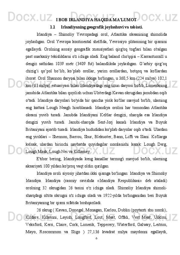 I BOB IRLANDIYA HAQIDA MA'LUMOT
1.1 Irlandiyaning geografik joylashuvi va tabiati.
Irlandiya   –   Shimoliy   Yevropadagi   orol,   Atlantika   okeanining   shimolida
joylashgan.   Orol   Yevropa   kontinental   shelfida,   Yevrosiyo   plitasining   bir   qismini
egallaydi.   Orolning   asosiy   geografik   xususiyatlari   qirg'oq   tog'lari   bilan   o'ralgan
past markaziy tekisliklarni o'z ichiga oladi. Eng baland cho'qqisi – Karrantuoxill u
dengiz   sathidan   1039   metr   (3409   fut)   balandlikda   joylashgan.   G arbiy   qirg oqʻ ʻ
chizig i   qo pol   bo lib,   ko plab   orollar,   yarim   orollardan,   botqoq   va   ko'llardan	
ʻ ʻ ʻ ʻ
iborat. Orol Shannon daryosi bilan ikkiga bo'lingan, u 360,5 km (224 milya) 102,1
km (63 milya) estuariyasi bilan Irlandiyadagi eng uzun daryosi bo'lib, Limerikning
janubida Atlantika bilan quyilish uchun Ulsterdagi Kavan okrugidan janubdan oqib
o'tadi.   Irlandiya   daryolari   bo'yida   bir   qancha   yirik   ko'llar   mavjud   bo'lib,   ularning
eng   kattasi   Lough   Neagh   hisoblanadi.   Irlandiya   orolini   har   tomondan   Atlantika
okeani   yuvib   turadi.   Janubda   Irlandiyani   Keltlar   dengizi,   sharqda   esa   Irlandiya
dengizi   yuvib   turadi.   Janubi-sharqda   Sent-Jorj   kanali   Irlandiya   va   Buyuk
Britaniyani ajratib turadi. Irlandiya hududidan ko'plab daryolar oqib o'tadi. Ulardan
eng   yiriklari   –   Shennon,   Barrou,   Shur,   Blekuoter,   Bann,   Liffi   va   Slani.   Ko'llarga
kelsak,   ulardan   birinchi   navbatda   quyidagilar   nomlanishi   kerak:   Lough   Derg,
Lough Mask, Lough Nei va Killarney.
E'tibor   bering,   Irlandiyada   keng   kanallar   tarmog'i   mavjud   bo'lib,   ularning
aksariyati 100 yildan ko'proq vaqt oldin qurilgan.
Irlandiya oroli siyosiy jihatdan ikki qismga bo'lingan: Irlandiya va Shimoliy
Irlandiya.   Irlandiya   (rasmiy   ravishda   «Irlandiya   Respublikasi»   deb   ataladi)
orolning   32   okrugidan   26   tasini   o'z   ichiga   oladi.   Shimoliy   Irlandiya   shimoli-
sharqdagi   oltita   okrugni   o'z   ichiga   oladi   va   1922-yilda   bo'linganidan   beri   Buyuk
Britaniyaning bir qismi sifatida boshqariladi.
26 okrug ( Kavan, Donegal, Monagan, Karlou, Dublin (poytaxti shu nomli),
Kildare,   Kilkenni,   Layish,   Longford,   Lout,   Meat,   Offali,   Vest   Meat,   Uiklou,
Veksford,   Kerri,   Claire,   Cork,   Limerik,   Tepperery,   Waterford,   Galway,   Leitrim,
Mayo,   Roscommon   va   Sligo   )   27,136   kvadrat   milya   maydonni   egallaydi,
6 