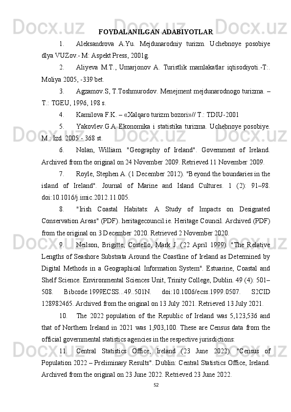 FOYDALANILGAN ADABIYOTLAR
1. Aleksandrova   A.Yu.   Mejdunarodniy   turizm.   Uchebnoye   posobiye
dlya VUZov.- M: Aspekt Press, 2001g.
2. Aliyeva   M.T.,   Umarjonov   A.   Turistlik   mamlakatlar   iqtisodiyoti.-T:.
Moliya 2005, -339 bet.
3. Agzamov.S, T.Toshmurodov. Menejment mejdunarodnogo turizma. –
T.: TGEU, 1996, 198 s.
4. Kamilova F.K. – «Xalqaro turizm bozori»// T.: TDIU-2001
5. Yakovlev.G.A   Ekonomika   i   statistika   turizma.   Uchebnoye   posobiye.
M.: Izd. 2005 - 368 st.
6. Nolan,   William.   "Geography   of   Ireland".   Government   of   Ireland.
Archived from the original on 24 November 2009. Retrieved 11 November 2009.
7. Royle, Stephen A. (1 December 2012). "Beyond the boundaries in the
island   of   Ireland".   Journal   of   Marine   and   Island   Cultures.   1   (2):   91–98.
doi:10.1016/j.imic.2012.11.005.
8. "Irish   Coastal   Habitats:   A   Study   of   Impacts   on   Designated
Conservation Areas" (PDF). heritagecouncil.ie. Heritage Council. Archived (PDF)
from the original on 3 December 2020. Retrieved 2 November 2020.
9. Neilson,   Brigitte;   Costello,   Mark   J.   (22   April   1999).   "The   Relative
Lengths of Seashore Substrata Around the Coastline of Ireland as Determined by
Digital   Methods   in   a   Geographical   Information   System".   Estuarine,   Coastal   and
Shelf Science. Environmental Sciences Unit, Trinity College, Dublin. 49 (4): 501–
508.   Bibcode:1999ECSS...49..501N.   doi:10.1006/ecss.1999.0507.   S2CID
128982465. Archived from the original on 13 July 2021. Retrieved 13 July 2021.
10. The   2022   population   of   the   Republic   of   Ireland   was   5,123,536   and
that   of   Northern  Ireland   in   2021  was   1,903,100.   These   are   Census   data   from   the
official governmental statistics agencies in the respective jurisdictions:
11. Central   Statistics   Office,   Ireland   (23   June   2022).   "Census   of
Population 2022 – Preliminary Results". Dublin: Central Statistics Office, Ireland.
Archived from the original on 23 June 2022. Retrieved 23 June 2022.
52 