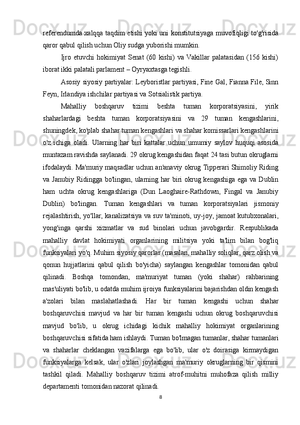 referendumda xalqqa taqdim etishi yoki uni konstitutsiyaga muvofiqligi to'g'risida
qaror qabul qilish uchun Oliy sudga yuborishi mumkin.
Ijro   etuvchi   hokimiyat   Senat   (60   kishi)   va   Vakillar   palatasidan   (156   kishi)
iborat ikki palatali parlament – Oyryaxtasga tegishli.
Asosiy siyosiy partiyalar: Leyboristlar partiyasi, Fine Gal, Fianna File, Sinn
Feyn, Irlandiya ishchilar partiyasi va Sotsialistik partiya.
Mahalliy   boshqaruv   tizimi   beshta   tuman   korporatsiyasini,   yirik
shaharlardagi   beshta   tuman   korporatsiyasini   va   29   tuman   kengashlarini,
shuningdek, ko'plab shahar tuman kengashlari va shahar komissarlari kengashlarini
o'z   ichiga   oladi.   Ularning   har   biri   kattalar   uchun   umumiy   saylov   huquqi   asosida
muntazam ravishda saylanadi. 29 okrug kengashidan faqat 24 tasi butun okruglarni
ifodalaydi. Ma'muriy maqsadlar uchun an'anaviy okrug Tipperari Shimoliy Riding
va Janubiy  Ridingga bo'lingan, ularning har  biri okrug kengashiga ega va Dublin
ham   uchta   okrug   kengashlariga   (Dun   Laoghaire-Rathdown,   Fingal   va   Janubiy
Dublin)   bo'lingan.   Tuman   kengashlari   va   tuman   korporatsiyalari   jismoniy
rejalashtirish, yo'llar, kanalizatsiya va suv ta'minoti, uy-joy, jamoat kutubxonalari,
yong'inga   qarshi   xizmatlar   va   sud   binolari   uchun   javobgardir.   Respublikada
mahalliy   davlat   hokimiyati   organlarining   militsiya   yoki   ta'lim   bilan   bog'liq
funksiyalari yo'q. Muhim siyosiy qarorlar (masalan, mahalliy soliqlar, qarz olish va
qonun   hujjatlarini   qabul   qilish   bo'yicha)   saylangan   kengashlar   tomonidan   qabul
qilinadi.   Boshqa   tomondan,   ma'muriyat   tuman   (yoki   shahar)   rahbarining
mas'uliyati bo'lib, u odatda muhim ijroiya funksiyalarini bajarishdan oldin kengash
a'zolari   bilan   maslahatlashadi.   Har   bir   tuman   kengashi   uchun   shahar
boshqaruvchisi   mavjud   va   har   bir   tuman   kengashi   uchun   okrug   boshqaruvchisi
mavjud   bo'lib,   u   okrug   ichidagi   kichik   mahalliy   hokimiyat   organlarining
boshqaruvchisi sifatida ham ishlaydi. Tuman bo'lmagan tumanlar, shahar tumanlari
va   shaharlar   cheklangan   vazifalarga   ega   bo'lib,   ular   o'z   doirasiga   kirmaydigan
funksiyalarga   kelsak,   ular   o'zlari   joylashgan   ma'muriy   okruglarning   bir   qismini
tashkil   qiladi.   Mahalliy   boshqaruv   tizimi   atrof-muhitni   muhofaza   qilish   milliy
departamenti tomonidan nazorat qilinadi.
8 