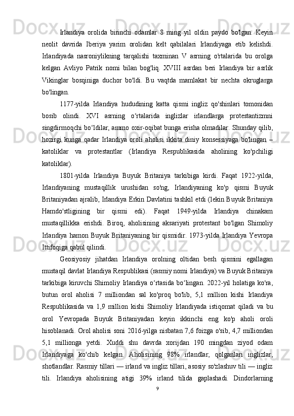 Irlandiya   orolida   birinchi   odamlar   8   ming   yil   oldin   paydo   bo'lgan.   Keyin
neolit   davrida   Iberiya   yarim   orolidan   kelt   qabilalari   Irlandiyaga   etib   kelishdi.
Irlandiyada   nasroniylikning   tarqalishi   taxminan   V   asrning   o'rtalarida   bu   orolga
kelgan   Avliyo   Patrik   nomi   bilan   bog'liq.   XVIII   asrdan   beri   Irlandiya   bir   asrlik
Vikinglar   bosqiniga   duchor   bo'ldi.   Bu   vaqtda   mamlakat   bir   nechta   okruglarga
bo'lingan.
1177-yilda   Irlandiya   hududining   katta   qismi   ingliz   qo'shinlari   tomonidan
bosib   olindi.   XVI   asrning   o rtalarida   inglizlar   irlandlarga   protestantizmniʻ
singdirmoqchi bo ldilar, ammo oxir-oqibat bunga erisha olmadilar. Shunday qilib,	
ʻ
hozirgi   kunga   qadar   Irlandiya   oroli   aholisi   ikkita   diniy   konsessiyaga   bo'lingan   –
katoliklar   va   protestantlar   (Irlandiya   Respublikasida   aholining   ko'pchiligi
katoliklar).
1801-yilda   Irlandiya   Buyuk   Britaniya   tarkibiga   kirdi.   Faqat   1922-yilda,
Irlandiyaning   mustaqillik   urushidan   so'ng,   Irlandiyaning   ko'p   qismi   Buyuk
Britaniyadan ajralib, Irlandiya Erkin Davlatini tashkil etdi (lekin Buyuk Britaniya
Hamdo'stligining   bir   qismi   edi).   Faqat   1949-yilda   Irlandiya   chinakam
mustaqillikka   erishdi.   Biroq,   aholisining   aksariyati   protestant   bo'lgan   Shimoliy
Irlandiya  hamon Buyuk  Britaniyaning  bir   qismidir.  1973-yilda  Irlandiya  Yevropa
Ittifoqiga qabul qilindi.
Geosiyosiy   jihatdan   Irlandiya   orolning   oltidan   besh   qismini   egallagan
mustaqil davlat Irlandiya Respublikasi (rasmiy nomi Irlandiya) va Buyuk Britaniya
tarkibiga  kiruvchi  Shimoliy Irlandiya  o rtasida  bo lingan. 2022-yil  holatiga  ko'ra,	
ʻ ʻ
butun   orol   aholisi   7   milliondan   sal   ko'proq   bo'lib,   5,1   million   kishi   Irlandiya
Respublikasida   va   1,9   million   kishi   Shimoliy   Irlandiyada   istiqomat   qiladi   va   bu
orol   Yevropada   Buyuk   Britaniyadan   keyin   ikkinchi   eng   ko'p   aholi   oroli
hisoblanadi. Orol aholisi soni 2016-yilga nisbatan 7,6 foizga o'sib, 4,7 milliondan
5,1   millionga   yetdi.   Xuddi   shu   davrda   xorijdan   190   mingdan   ziyod   odam
Irlandiyaga   ko'chib   kelgan.   Aholisining   98%   irlandlar,   qolganlari   inglizlar,
shotlandlar. Rasmiy tillari — irland va ingliz tillari, asosiy so'zlashuv tili — ingliz
tili.   Irlandiya   aholisining   atigi   39%   irland   tilida   gaplashadi.   Dindorlarning
9 
