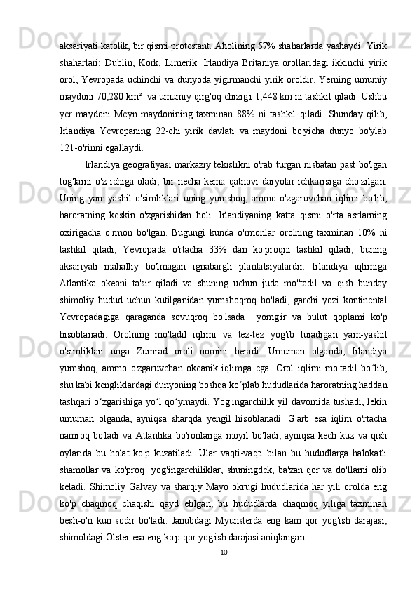 aksariyati katolik, bir qismi protestant. Aholining 57% shaharlarda yashaydi. Yirik
shaharlari:   Dublin,   Kork,   Limerik.   Irlandiya   Britaniya   orollaridagi   ikkinchi   yirik
orol, Yevropada uchinchi  va dunyoda yigirmanchi  yirik oroldir. Yerning umumiy
maydoni 70,280 km²  va umumiy qirg'oq chizig'i 1,448 km ni tashkil qiladi. Ushbu
yer   maydoni   Meyn   maydonining   taxminan   88%   ni   tashkil   qiladi.   Shunday   qilib,
Irlandiya   Yevropaning   22-chi   yirik   davlati   va   maydoni   bo'yicha   dunyo   bo'ylab
121-o'rinni egallaydi.
Irlandiya geografiyasi markaziy tekislikni o'rab turgan nisbatan past bo'lgan
tog'larni   o'z   ichiga   oladi,   bir   necha   kema   qatnovi   daryolar   ichkarisiga   cho'zilgan.
Uning   yam-yashil   o'simliklari   uning   yumshoq,   ammo   o'zgaruvchan   iqlimi   bo'lib,
haroratning   keskin   o'zgarishidan   holi.   Irlandiyaning   katta   qismi   o'rta   asrlarning
oxirigacha   o'rmon   bo'lgan.   Bugungi   kunda   o'rmonlar   orolning   taxminan   10%   ni
tashkil   qiladi,   Yevropada   o'rtacha   33%   dan   ko'proqni   tashkil   qiladi,   buning
aksariyati   mahalliy   bo'lmagan   ignabargli   plantatsiyalardir.   Irlandiya   iqlimiga
Atlantika   okeani   ta'sir   qiladi   va   shuning   uchun   juda   mo''tadil   va   qish   bunday
shimoliy   hudud   uchun   kutilganidan   yumshoqroq   bo'ladi,   garchi   yozi   kontinental
Yevropadagiga   qaraganda   sovuqroq   bo'lsada     yomg'ir   va   bulut   qoplami   ko'p
hisoblanadi.   Orolning   mo'tadil   iqlimi   va   tez-tez   yog'ib   turadigan   yam-yashil
o'simliklari   unga   Zumrad   oroli   nomini   beradi.   Umuman   olganda,   Irlandiya
yumshoq,   ammo   o'zgaruvchan   okeanik   iqlimga   ega.   Orol   iqlimi   mo'tadil   bo lib,ʻ
shu kabi kengliklardagi dunyoning boshqa ko plab hududlarida haroratning haddan	
ʻ
tashqari o zgarishiga yo l qo ymaydi. Yog'ingarchilik yil davomida tushadi, lekin	
ʻ ʻ ʻ
umuman   olganda,   ayniqsa   sharqda   yengil   hisoblanadi.   G'arb   esa   iqlim   o'rtacha
namroq  bo'ladi   va  Atlantika  bo'ronlariga   moyil  bo'ladi,   ayniqsa  kech   kuz  va  qish
oylarida   bu   holat   ko'p   kuzatiladi.   Ular   vaqti-vaqti   bilan   bu   hududlarga   halokatli
shamollar   va   ko'proq     yog'ingarchiliklar,   shuningdek,   ba'zan   qor   va   do'llarni   olib
keladi.  Shimoliy  Galvay   va  sharqiy  Mayo   okrugi  hududlarida  har   yili   orolda  eng
ko'p   chaqmoq   chaqishi   qayd   etilgan,   bu   hududlarda   chaqmoq   yiliga   taxminan
besh-o'n   kun   sodir   bo'ladi.   Janubdagi   Myunsterda   eng   kam   qor   yog'ish   darajasi,
shimoldagi Olster esa eng ko'p qor yog'ish darajasi aniqlangan. 
10 