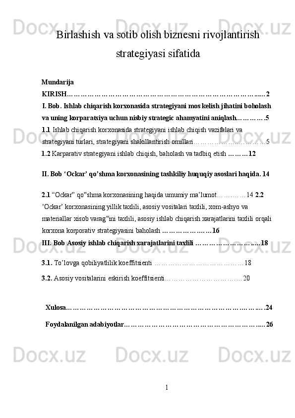 Birlashish va sotib olish biznesni rivojlantirish
strategiyasi sifatida
 
Mundarija 
KIRISH………………………………………………………………………...…2 
I. Bob. Ishlab chiqarish korxonasida strategiyani mos kelish jihatini boholash 
va uning korparatsiya uchun nisbiy strategic ahamyatini aniqlash………….5 
1.1  Ishlab chiqarish korxonasida strategiyani ishlab chiqish vazifalari va 
strategiyani turlari, strategiyani shakillantirish omillari………………..…………5 
1.2  Karparativ strategiyani ishlab chiqish, baholash va tadbiq etish  ………12 
II. Bob ‘Ockar’ qo’shma korxonasining tashkiliy huquqiy asoslari haqida. 14 
2.1  “Ockar” qo shma korxonasining haqida umumiy ma’lumot…….……14 ‟ 2.2 
‘Ockar’ korxonasining yillik taxlili, asosiy vositalari taxlili, xom-ashyo va 
materiallar xisob varag ini taxlili, asosiy ishlab chiqarish xarajatlarini taxlili orqali 	
‟
korxona korporativ strategiyasini baholash  …………….……16 
III.   Bob Asosiy ishlab chiqarish xarajatlarini taxlili ……………………..…18 
3.1.   To’lovga qobiliyatlilik koeffitsienti …………………………………18 
3.2.   Asosiy vositalarini eskirish koeffitsienti………………………….…20 
 
Xulosa………………………………………………………………….…….….24
Foydalanilgan adabiyotlar…………………………………………………..…26
1  
  