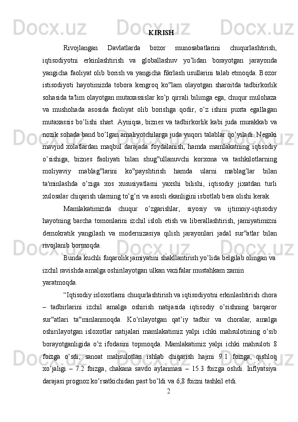 KIRISH
Rivojlangan   Davlatlarda   bozor   munosabatlarini   chuqurlashtirish,
iqtisodiyotni   erkinlashtirish   va   globallashuv   yo’lidan   borayotgan   jarayonda
yangicha faoliyat olib borish va yangicha fikrlash usullarini talab etmoqda. Bozor
istisodiyoti   hayotimizda   tobora   k е ngroq   ko lam   olayotgan   sharoitda   tadbirkorlik‟
sohasida ta'lim olayotgan mutaxassislar ko’p qirrali bilimga ega, chuqur mulohaza
va   mushohada   asosida   faoliyat   olib   borishga   qodir,   o’z   ishini   puxta   egallagan
mutaxassis   bo’lishi   shart.   Ayniqsa,   bizn е s   va  tadbirkorlik   kabi   juda   murakkab  va
nozik sohada band bo’lgan amaliyotchilarga juda yuqori talablar qo’yiladi. N е gaki
mavjud   xolatlardan   maqbul   darajada   foydalanish,   hamda   mamlakatning   iqtisodiy
o’sishiga,   bizn е s   faoliyati   bilan   shug ullanuvchi   korxona   va   tashkilotlarning	
‟
moliyaviy   mablag larini   ko payshtirish   hamda   ularni   mablag’lar   bilan	
‟ ‟
ta'minlashda   o’ziga   xos   xususiyatlarni   yaxshi   bilishi,   iqtisodiy   jixatdan   turli
xulosalar chiqarish ularning to’g’ri va asosli ekanligini isbotlab b е ra olishi k е rak. 
Mamlakatimizda   chuqur   o’zgarishlar,   siyosiy   va   ijtimoiy-iqtisodiy
hayotning   barcha   tomonlarini   izchil   isloh   etish   va   liberallashtirish,   jamiyatimizni
demokratik   yangilash   va   modernizasiya   qilish   jarayonlari   jadal   sur atlar   bilan	
‟
rivojlanib bormoqda. 
Bunda kuchli fuqarolik jamiyatini shakllantirish yo’lida belgilab olingan va 
izchil ravishda amalga oshirilayotgan ulkan vazifalar mustahkam zamin 
yaratmoqda.  
“Iqtisodiy isloxotlarni chuqurlashtirish va iqtisodiyotni erkinlashtirish chora
–   tadbirlarini   izchil   amalga   oshirish   natijasida   iqtisodiy   o’sishning   barqaror
sur atlari   ta minlanmoqda.   Ko’rilayotgan   qat’iy   tadbir   va   choralar,   amalga	
‟ ‟
oshirilayotgan   isloxotlar   natijalari   mamlakatimiz   yalpi   ichki   mahsulotining   o’sib
borayotganligida   o’z   ifodasini   topmoqda.   Mamlakatimiz   yalpi   ichki   mahsuloti   8
foizga   o’sdi,   sanoat   mahsulotlari   ishlab   chiqarish   hajmi   9.1   foizga,   qishloq
xo’jaligi   –   7.2   foizga,   chakana   savdo   aylanmasi   –   15.3   foizga   oshdi.   Inflyatsiya
darajasi prognoz ko’rsatkichidan past bo’ldi va 6,8 foizni tashkil etdi. 
2  
  