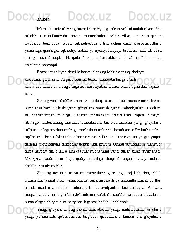 Xulosa 
Mamlakatimiz o’zining bozor iqtisodiyotiga o’tish yo’lini tanlab olgan. Shu
sababli   respublikamizda   bozor   munosabatlari   yildan-yilga,   qadam-baqadam
rivojlanib   bormoqda.   Bozor   iqtisodiyotiga   o’tish   uchun   etarli   shart-sharoitlarni
yaratishga  qaratilgan  iqtisodiy,  tashkiliy,   siyosiy,  huquqiy  tadbirlar   izchillik  bilan
amalga   oshirilmoqda.   Natijada   bozor   infrastrukturasi   jadal   sur atlar   bilan‟
rivojlanib borayapti. 
Bozor iqtisodiyoti davrida korxonalarning ichki va tashqi faoliyat 
sharoitining mutassil o’zgarib borishi, bozor munosabatlariga o’tish 
shartsharoitlarini va uning o’ziga xos xususiyatlarini atroflicha o’rganishni taqazo 
etadi. 
Strategiyani   shakllantirish   va   tadbiq   etish   –   bu   menejerning   burchi
hisoblansa ham, bir kishi yangi g oyalarni yaratish, yangi imkoniyatlarni aniqlash,	
‟
va   o zgaruvchan   muhitga   nisbatan   moslashishi   vazifalarini   bajara   olmaydi.	
‟
Strategik   sardorlikning   mushkul   tomonlaridan   biri   xodimlardan   yangi   g oyalarni	
‟
to plash, o’zgaruvchan muhitga moslashish imkonini beradigan tadbirkorlik ruhini	
‟
rag’batlantirishdir. Moslashuvchan va novatorlik muhiti tez rivojlanayotgan yuqori
darajali   texnologiyali   tarmoqlar   uchun   juda   muhim.   Ushbu   tarmoqlarda   mahsulot
qisqa hayotiy sikl bilan o’sish esa mahsulotlarning yangi turlari bilan tavsiflanadi.
Menejerlar   xodimlarni   faqat   ijodiy   ishlashga   chaqirish   orqali   bunday   muhitni
shakllantira olmaydilar. 
Shuning   uchun   olim   va   mutaxassislarning   strategik   rejalashtirish,   ishlab
chiqarishni tashkil  etish, yangi xizmat  turlarini  izlash va takomillashtirish yo’llari
hamda   usullariga   qiziqishi   tobora   ortib   borayotganligi   kuzatilmoqda.   Pirovard
maqsadda  bozorni, tayin  bir   iste molchini   ko’zlash,   raqiblar   va raqobat   usullarini	
‟
puxta o’rganish, yutuq va barqarorlik garovi bo lib hisoblanadi. 	
‟
Yangi   g’oyalarni,   eng   yaxshi   xizmatlarni,   yangi   mahsulotlarni   va   ularni
yangi   yo nalishda   qo’llanilishini   targ ibot   qiluvchilarni   hamda   o’z   g’oyalarini	
‟ ‟
24  
  