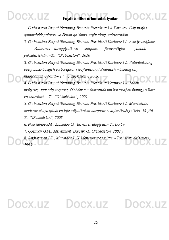 Foydalanilish uchun adabiyotlar
1. O’zbekiston Respublikasining Birinchi Prezidenti I.A.Karimov. Oliy majlis 
qonunchilik palatasi va Sеnati qo’shma majlisidagi ma'ruzasidan 
2. O’zbekiston Respublikasining Birinchi Prezidenti Karimov I.A. Asosiy vazifamiz
–  Vatanimiz  taraqqiyoti  va  xalqimiz  farovonligini  yanada 
yuksaltirishdir.  – T.: “O’zbekiston”, 2010 
3. O’zbekiston Respublikasining Birinchi Prezidenti Karimov I.A. Vatanimizning 
bosqichma-bosqich va barqaror rivojlanishini ta’minlash – bizning oliy 
maqsadimiz. 17-jild – T.: “O’zbekiston”, 2009. 
4. O’zbekiston Respublikasining Birinchi Prezidenti Karimov I.A. Jahon 
moliyaviy-iqtisodiy inqirozi, O’zbekiston sharoitida uni bartaraf etishning yo’llari 
va choralari. – T.: “O’zbekiston”, 2009. 
5. O’zbekiston Respublikasining Birinchi Prezidenti Karimov I.A. Mamlakatni 
modernizatsiya qilish va iqtisodiyotimizni barqaror rivojlantirish yo’lida.  16-jild –
T.: “O’zbekiston”, 2008. 
6. Nasridinova M., Ahmedov O., Biznes strategiyasi.-  T.:1996 y 
7. Qosimov G.M.. Menejment. Darslik.-T.:O’zbekiston.  2002 y 
8. Saifnazarov I.S. , Murataev I. U. Menejment asoslari. - Toshkent: «Mehnat», 
1998 
 
 
26  
  