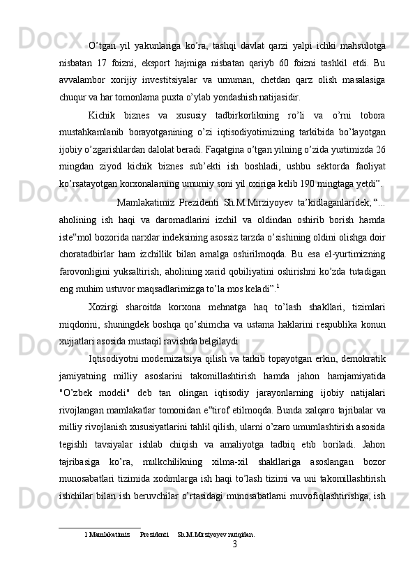 O’tgan   yil   yakunlariga   ko’ra,   tashqi   davlat   qarzi   yalpi   ichki   mahsulotga
nisbatan   17   foizni,   eksport   hajmiga   nisbatan   qariyb   60   foizni   tashkil   etdi.   Bu
avvalambor   xorijiy   investitsiyalar   va   umuman,   chetdan   qarz   olish   masalasiga
chuqur va har tomonlama puxta o’ylab yondashish natijasidir. 
Kichik   biznes   va   xususiy   tadbirkorlikning   ro’li   va   o’rni   tobora
mustahkamlanib   borayotganining   o’zi   iqtisodiyotimizning   tarkibida   bo’layotgan
ijobiy o’zgarishlardan dalolat beradi. Faqatgina o’tgan yilning o’zida yurtimizda 26
mingdan   ziyod   kichik   biznes   sub’ekti   ish   boshladi,   ushbu   sektorda   faoliyat
ko’rsatayotgan korxonalarning umumiy soni yil oxiriga kelib 190 mingtaga yetdi”. 
Mamlakatimiz  Prezidenti  Sh.M.Mirziyoyev  ta’kidlaganlaridek, “... 
aholining   ish   haqi   va   daromadlarini   izchil   va   oldindan   oshirib   borish   hamda
iste mol bozorida narxlar indeksining asossiz tarzda o’sishining oldini olishga doir‟
choratadbirlar   ham   izchillik   bilan   amalga   oshirilmoqda.   Bu   esa   el-yurtimizning
farovonligini  yuksaltirish,  aholining  xarid  qobiliyatini   oshirishni   ko’zda  tutadigan
eng muhim ustuvor maqsadlarimizga to’la mos keladi”. 1
 
Xozirgi   sharoitda   korxona   mehnatga   haq   to’lash   shakllari,   tizimlari
miqdorini,   shuningdek   boshqa   qo’shimcha   va   ustama   haklarini   respublika   konun
xujjatlari asosida mustaqil ravishda belgilaydi 
Iqtisodiyotni  modernizatsiya qilish va tarkib topayotgan erkin, demokratik
jamiyatning   milliy   asoslarini   takomillashtirish   hamda   jahon   hamjamiyatida
"O’zbek   modeli"   deb   tan   olingan   iqtisodiy   jarayonlarning   ijobiy   natijalari
rivojlangan mamlakatlar tomonidan e tirof etilmoqda. Bunda xalqaro tajribalar va	
‟
milliy rivojlanish xususiyatlarini tahlil qilish, ularni o’zaro umumlashtirish asosida
tegishli   tavsiyalar   ishlab   chiqish   va   amaliyotga   tadbiq   etib   boriladi.   Jahon
tajribasiga   ko’ra,   mulkchilikning   xilma-xil   shakllariga   asoslangan   bozor
munosabatlari tizimida xodimlarga ish haqi to’lash tizimi va uni takomillashtirish
ishchilar bilan ish beruvchilar  o’rtasidagi  munosabatlarni  muvofiqlashtirishga, ish
1  Mamlakatimiz      Prezidenti     Sh.M.Mirziyoyev nutqidan. 
3  
  