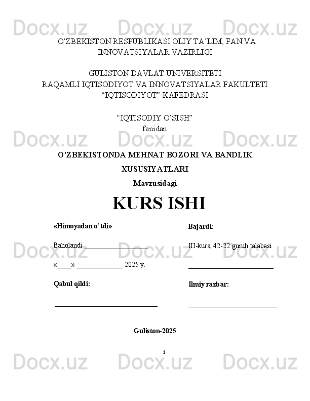    O’ZBEKISTON RESPUBLIKASI OLIY TA’LIM, FAN VA
INNOVATSIYALAR VAZIRLIGI
GULISTON DAVLAT UNIVERSITETI
RAQAMLI IQTISODIYOT VA INNOVATSIYALAR FAKULTETI
“IQTISODIYOT” KAFEDRASI
“IQTISODIY O’SISH” 
fanidan
O’ZBEKISTONDA MEHNAT BOZORI VA BANDLIK
XUSUSIYATLARI 
Mavzusidagi
KURS ISHI
                                                                                                         
                                        
Guliston-2025
1«Himoyadan o’tdi»
Baholandi __________________
«____» _____________ 2025 y.
Qabul qildi:
_____________________________ Bajardi:
III-kurs, 42-22 guruh talabasi 
________________________
Ilmiy raxbar:
_________________________ 