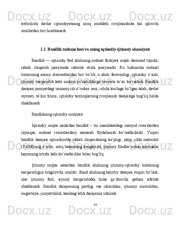 keltirilishi   davlat   iqtisodiyotining   uzoq   muddatli   rivojlanishida   hal   qiluvchi
omillardan biri hisoblanadi.
1.2. Bandlik tushunchasi va uning iqtisodiy-ijtimoiy ahamiyati
Bandlik — iqtisodiy faol aholining mehnat faoliyati orqali daromad topishi,
ishlab   chiqarish   jarayonida   ishtirok   etishi   jarayonidir.   Bu   tushuncha   mehnat
bozorining   asosiy   elementlaridan   biri   bo’lib,   u   aholi   farovonligi,   iqtisodiy   o’sish,
ijtimoiy barqarorlik kabi muhim yo’nalishlarga bevosita ta’sir ko’rsatadi. Bandlik
darajasi jamiyatdagi umumiy ish o’rinlari soni, ishchi kuchiga bo’lgan talab, davlat
siyosati, ta’lim tizimi, iqtisodiy tarmoqlarning rivojlanish darajasiga bog’liq holda
shakllanadi.
Bandlikning iqtisodiy mohiyati
Iqtisodiy   nuqtai   nazardan   bandlik   –   bu   mamlakatdagi   mavjud   resurslardan
(ayniqsa,   mehnat   resurslaridan)   samarali   foydalanish   ko’rsatkichidir.   Yuqori
bandlik   darajasi   iqtisodiyotda   ishlab   chiqarishning   ko’pligi,   yalpi   ichki   mahsulot
(YaIM)ning o’sishi, soliq bazasining kengayishi, ijtimoiy fondlar uchun ajratmalar
hajmining ortishi kabi ko’rsatkichlar bilan bog’liq.
Ijtimoiy   nuqtai   nazardan   bandlik   aholining   ijtimoiy-iqtisodiy   holatining
barqarorligini belgilovchi omildir. Band aholining hayotiy darajasi yuqori bo’ladi,
ular   ijtimoiy   faol,   siyosiy   barqarorlikka   hissa   qo’shuvchi   qatlam   sifatida
shakllanadi.   Bandlik   darajasining   pastligi   esa   ishsizlikni,   ijtimoiy   norozilikni,
migratsiya, jinoyatchilik, kambag’allik darajasini oshiradi.
10 