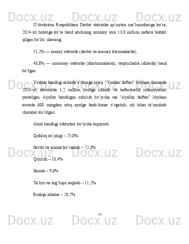 O’zbekiston   Respublikasi   Davlat   statistika   qo’mitasi   ma’lumotlariga   ko’ra,
2024-yil   holatiga   ko’ra   band   aholining   umumiy   soni   13,8   million   nafarni   tashkil
qilgan bo’lib, ularning:
51,2% — rasmiy sektorda (davlat va xususiy korxonalarda);
48,8%   —   norasmiy   sektorda   (shartnomalarsiz,   vaqtinchalik   ishlarda)   band
bo’lgan.
Yoshlar bandligi alohida e’tiborga loyiq. “Yoshlar daftari” loyihasi doirasida
2024-yil   davomida   1,2   million   yoshga   ishlash   va   tadbirkorlik   imkoniyatlari
yaratilgan.   Ayollar   bandligini   oshirish   bo’yicha   esa   “Ayollar   daftari”   loyihasi
asosida   600   mingdan   ortiq   ayolga   kasb-hunar   o’rgatish,   ish   bilan   ta’minlash
choralari ko’rilgan.
Aholi bandligi sektorlari bo’yicha taqsimoti:
Qishloq xo’jaligi – 25,8%
Savdo va xizmat ko’rsatish – 22,3%
Qurilish – 10,4%
Sanoat – 9,6%
Ta’lim va sog’liqni saqlash – 11,2%
Boshqa sohalar – 20,7%
11 