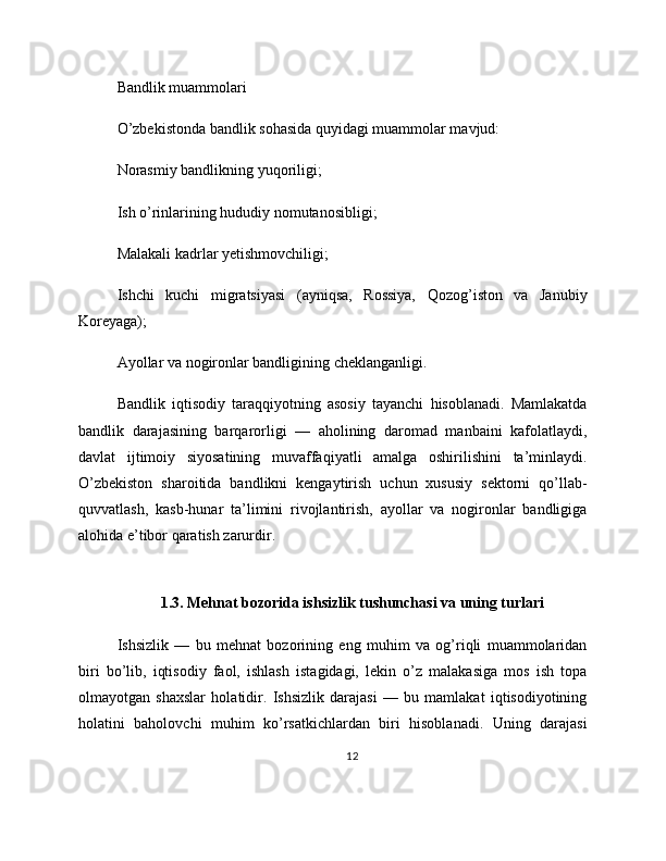 Bandlik muammolari
O’zbekistonda bandlik sohasida quyidagi muammolar mavjud:
Norasmiy bandlikning yuqoriligi;
Ish o’rinlarining hududiy nomutanosibligi;
Malakali kadrlar yetishmovchiligi;
Ishchi   kuchi   migratsiyasi   (ayniqsa,   Rossiya,   Qozog’iston   va   Janubiy
Koreyaga);
Ayollar va nogironlar bandligining cheklanganligi.
Bandlik   iqtisodiy   taraqqiyotning   asosiy   tayanchi   hisoblanadi.   Mamlakatda
bandlik   darajasining   barqarorligi   —   aholining   daromad   manbaini   kafolatlaydi,
davlat   ijtimoiy   siyosatining   muvaffaqiyatli   amalga   oshirilishini   ta’minlaydi.
O’zbekiston   sharoitida   bandlikni   kengaytirish   uchun   xususiy   sektorni   qo’llab-
quvvatlash,   kasb-hunar   ta’limini   rivojlantirish,   ayollar   va   nogironlar   bandligiga
alohida e’tibor qaratish zarurdir.
1.3. Mehnat bozorida ishsizlik tushunchasi va uning turlari
Ishsizlik   —   bu   mehnat   bozorining   eng   muhim   va   og’riqli   muammolaridan
biri   bo’lib,   iqtisodiy   faol,   ishlash   istagidagi,   lekin   o’z   malakasiga   mos   ish   topa
olmayotgan   shaxslar   holatidir.   Ishsizlik   darajasi   —   bu   mamlakat   iqtisodiyotining
holatini   baholovchi   muhim   ko’rsatkichlardan   biri   hisoblanadi.   Uning   darajasi
12 