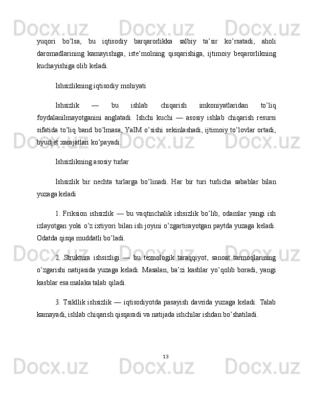 yuqori   bo’lsa,   bu   iqtisodiy   barqarorlikka   salbiy   ta’sir   ko’rsatadi,   aholi
daromadlarining   kamayishiga,   iste’molning   qisqarishiga,   ijtimoiy   beqarorlikning
kuchayishiga olib keladi.
Ishsizlikning iqtisodiy mohiyati
Ishsizlik   —   bu   ishlab   chiqarish   imkoniyatlaridan   to’liq
foydalanilmayotganini   anglatadi.   Ishchi   kuchi   —   asosiy   ishlab   chiqarish   resursi
sifatida to’liq band bo’lmasa, YaIM o’sishi sekinlashadi, ijtimoiy to’lovlar ortadi,
byudjet xarajatlari ko’payadi.
Ishsizlikning asosiy turlar
Ishsizlik   bir   nechta   turlarga   bo’linadi.   Har   bir   turi   turlicha   sabablar   bilan
yuzaga keladi
1.   Friksion   ishsizlik   —   bu   vaqtinchalik   ishsizlik   bo’lib,   odamlar   yangi   ish
izlayotgan yoki o’z ixtiyori bilan ish joyini o’zgartirayotgan paytda yuzaga keladi.
Odatda qisqa muddatli bo’ladi.
2.   Struktura   ishsizligi   —   bu   texnologik   taraqqiyot,   sanoat   tarmoqlarining
o’zgarishi  natijasida yuzaga keladi. Masalan,  ba’zi kasblar  yo’qolib boradi, yangi
kasblar esa malaka talab qiladi.
3.  Tsikllik  ishsizlik  —  iqtisodiyotda   pasayish   davrida   yuzaga  keladi.  Talab
kamayadi, ishlab chiqarish qisqaradi va natijada ishchilar ishdan bo’shatiladi.
13 