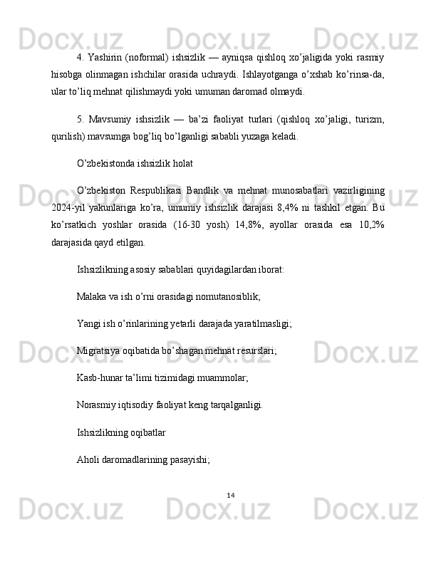 4. Yashirin  (noformal)   ishsizlik  —  ayniqsa  qishloq  xo’jaligida  yoki  rasmiy
hisobga olinmagan ishchilar  orasida uchraydi. Ishlayotganga o’xshab ko’rinsa-da,
ular to’liq mehnat qilishmaydi yoki umuman daromad olmaydi.
5.   Mavsumiy   ishsizlik   —   ba’zi   faoliyat   turlari   (qishloq   xo’jaligi,   turizm,
qurilish) mavsumga bog’liq bo’lganligi sababli yuzaga keladi.
O’zbekistonda ishsizlik holat
O’zbekiston   Respublikasi   Bandlik   va   mehnat   munosabatlari   vazirligining
2024-yil   yakunlariga   ko’ra,   umumiy   ishsizlik   darajasi   8,4%   ni   tashkil   etgan.   Bu
ko’rsatkich   yoshlar   orasida   (16-30   yosh)   14,8%,   ayollar   orasida   esa   10,2%
darajasida qayd etilgan.
Ishsizlikning asosiy sabablari quyidagilardan iborat:
Malaka va ish o’rni orasidagi nomutanosiblik;
Yangi ish o’rinlarining yetarli darajada yaratilmasligi;
Migratsiya oqibatida bo’shagan mehnat resurslari;
Kasb-hunar ta’limi tizimidagi muammolar;
Norasmiy iqtisodiy faoliyat keng tarqalganligi.
Ishsizlikning oqibatlar
Aholi daromadlarining pasayishi;
14 