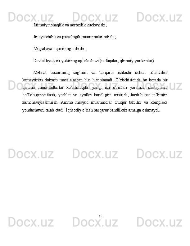 Ijtimoiy nohaqlik va norozilik kuchayishi;
Jinoyatchilik va psixologik muammolar ortishi;
Migratsiya oqimining oshishi;
Davlat byudjeti yukining og’irlashuvi (nafaqalar, ijtimoiy yordamlar)
Mehnat   bozorining   sog’lom   va   barqaror   ishlashi   uchun   ishsizlikni
kamaytirish   dolzarb   masalalardan   biri   hisoblanadi.   O’zbekistonda   bu   borada   bir
qancha   chora-tadbirlar   ko’rilmoqda:   yangi   ish   o’rinlari   yaratish,   startaplarni
qo’llab-quvvatlash,   yoshlar   va   ayollar   bandligini   oshirish,   kasb-hunar   ta’limini
zamonaviylashtirish.   Ammo   mavjud   muammolar   chuqur   tahlilni   va   kompleks
yondashuvni talab etadi. Iqtisodiy o’sish barqaror bandliksiz amalga oshmaydi.
15 