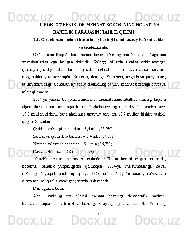 II BOB. O’ZBEKISTON MEHNAT BOZORINING HOLATI VA
BANDLIK DARAJASINI TAHLIL QILISH
2.1. O’zbekiston mehnat bozorining hozirgi holati: asosiy ko’rsatkichlar
va tendensiyalar
O’zbekiston   Respublikasi   mehnat   bozori   o’zining   murakkab   va   o’ziga   xos
xususiyatlariga   ega   bo’lgan   tizimdir.   So’nggi   yillarda   amalga   oshirilayotgan
ijtimoiy-iqtisodiy   islohotlar   natijasida   mehnat   bozori   tuzilmasida   sezilarli
o’zgarishlar   yuz   bermoqda.   Xususan,   demografik   o’sish,   migratsiya   jarayonlari,
ta’lim tizimidagi islohotlar, iqtisodiy faollikning oshishi mehnat bozoriga bevosita
ta’sir qilmoqda.
2024-yil yakuni bo’yicha Bandlik va mehnat munosabatlari vazirligi taqdim
etgan   statistik   ma’lumotlarga   ko’ra,   O’zbekistonning   iqtisodiy   faol   aholisi   soni
15,2 million kishini, band aholining umumiy soni  esa 13,9 million kishini  tashkil
qilgan. Shundan:
Qishloq xo’jaligida bandlar – 3,6 mln (25,9%)
Sanoat va qurilishda bandlar – 2,4 mln (17,3%)
Xizmat ko’rsatish sohasida – 5,1 mln (36,7%)
Davlat sektorida – 2,8 mln (20,1%)
Ishsizlik   darajasi   rasmiy   statistikada   8,4%   ni   tashkil   qilgan   bo’lsa-da,
noformal   bandlik   yuqoriligicha   qolmoqda.   2024-yil   ma’lumotlariga   ko’ra,
mehnatga   layoqatli   aholining   qariyb   38%   noformal   (ya’ni   rasmiy   ro’yxatdan
o’tmagan, soliq to’lamaydigan) tarzda ishlamoqda.
Demografik bosim
Aholi   sonining   tez   o’sishi   mehnat   bozoriga   demografik   bosimni
kuchaytirmoqda. Har yili  mehnat bozoriga kirayotgan yoshlar  soni  700-750 ming
16 