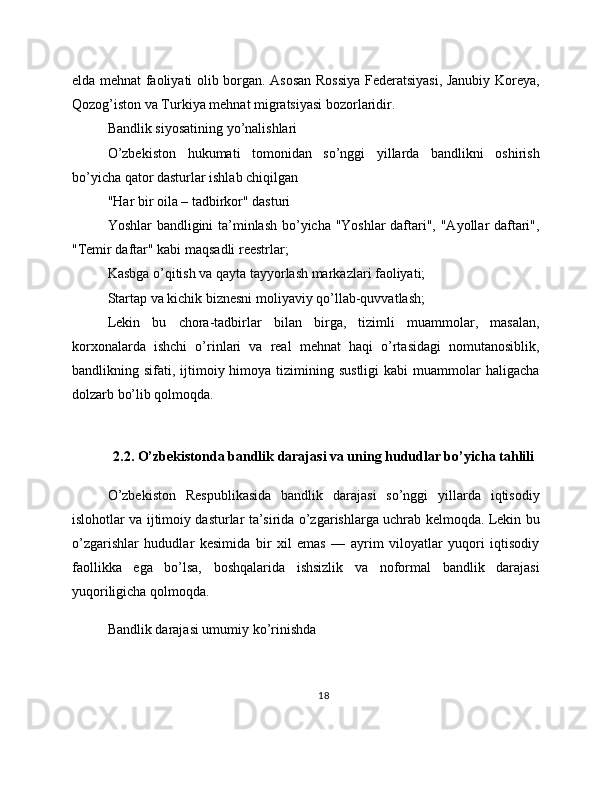 elda mehnat faoliyati olib borgan. Asosan Rossiya Federatsiyasi, Janubiy Koreya,
Qozog’iston va Turkiya mehnat migratsiyasi bozorlaridir.
Bandlik siyosatining yo’nalishlari
O’zbekiston   hukumati   tomonidan   so’nggi   yillarda   bandlikni   oshirish
bo’yicha qator dasturlar ishlab chiqilgan
"Har bir oila – tadbirkor" dasturi
Yoshlar bandligini ta’minlash bo’yicha "Yoshlar daftari", "Ayollar daftari",
"Temir daftar" kabi maqsadli reestrlar;
Kasbga o’qitish va qayta tayyorlash markazlari faoliyati;
Startap va kichik biznesni moliyaviy qo’llab-quvvatlash;
Lekin   bu   chora-tadbirlar   bilan   birga,   tizimli   muammolar,   masalan,
korxonalarda   ishchi   o’rinlari   va   real   mehnat   haqi   o’rtasidagi   nomutanosiblik,
bandlikning sifati,  ijtimoiy  himoya tizimining sustligi   kabi  muammolar  haligacha
dolzarb bo’lib qolmoqda.
2.2. O’zbekistonda bandlik darajasi va uning hududlar bo’yicha tahlili
O’zbekiston   Respublikasida   bandlik   darajasi   so’nggi   yillarda   iqtisodiy
islohotlar va ijtimoiy dasturlar ta’sirida o’zgarishlarga uchrab kelmoqda. Lekin bu
o’zgarishlar   hududlar   kesimida   bir   xil   emas   —   ayrim   viloyatlar   yuqori   iqtisodiy
faollikka   ega   bo’lsa,   boshqalarida   ishsizlik   va   noformal   bandlik   darajasi
yuqoriligicha qolmoqda.
Bandlik darajasi umumiy ko’rinishda
18 