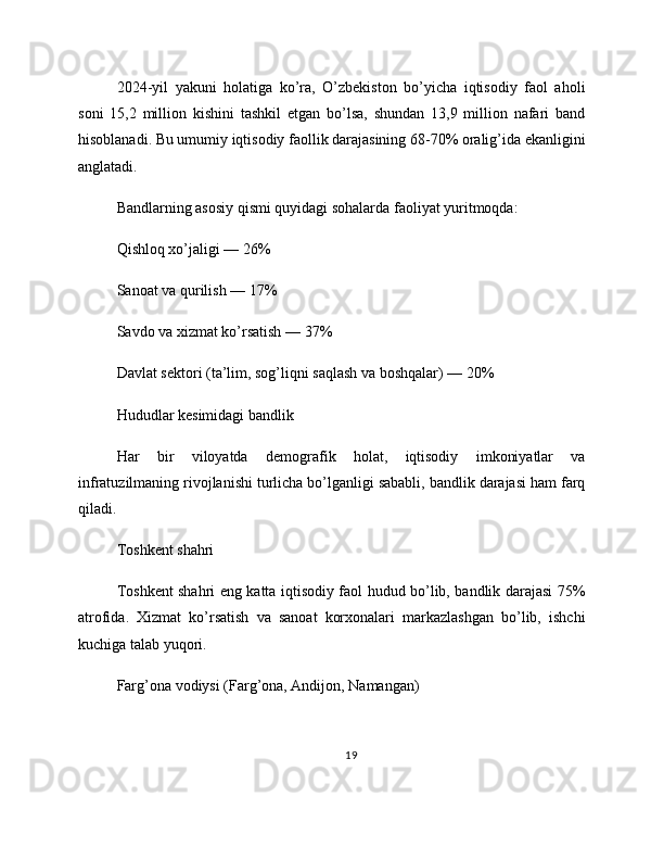 2024-yil   yakuni   holatiga   ko’ra,   O’zbekiston   bo’yicha   iqtisodiy   faol   aholi
soni   15,2   million   kishini   tashkil   etgan   bo’lsa,   shundan   13,9   million   nafari   band
hisoblanadi. Bu umumiy iqtisodiy faollik darajasining 68-70% oralig’ida ekanligini
anglatadi.
Bandlarning asosiy qismi quyidagi sohalarda faoliyat yuritmoqda:
Qishloq xo’jaligi — 26%
Sanoat va qurilish — 17%
Savdo va xizmat ko’rsatish — 37%
Davlat sektori (ta’lim, sog’liqni saqlash va boshqalar) — 20%
Hududlar kesimidagi bandlik
Har   bir   viloyatda   demografik   holat,   iqtisodiy   imkoniyatlar   va
infratuzilmaning rivojlanishi turlicha bo’lganligi sababli, bandlik darajasi ham farq
qiladi.
Toshkent shahri
Toshkent shahri eng katta iqtisodiy faol hudud bo’lib, bandlik darajasi 75%
atrofida.   Xizmat   ko’rsatish   va   sanoat   korxonalari   markazlashgan   bo’lib,   ishchi
kuchiga talab yuqori.
Farg’ona vodiysi (Farg’ona, Andijon, Namangan)
19 
