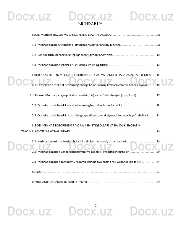 MUNDARIJA
I BOB. MEHNAT BOZORI VA BANDLIKNING NAZARIY ASOSLARI ...................................................... 6
1.1. Mehnat bozori tushunchasi, uning mohiyati va tarkibiy tuzilishi ............................................. 6
1.2. Bandlik tushunchasi va uning iqtisodiy-ijtimoiy ahamiyati ..................................................... 10
1.3. Mehnat bozorida ishsizlik tushunchasi va uning turlari .......................................................... 12
II BOB. O’ZBEKISTON MEHNAT BOZORINING HOLATI VA BANDLIK DARAJASINI TAHLIL QILISH .... 16
2.1. O’zbekiston mehnat bozorining hozirgi holati: asosiy ko’rsatkichlar va tendensiyalar ........... 16
2.1.1-rasm. Mehnatga layoqatli aholi ulushi (foiz) va   tug’ilish darajasi (ming kishi) ........................ 17
2.2. O’zbekistonda bandlik darajasi va uning hududlar bo’yicha tahlili ......................................... 18
2.3. O’zbekistonda bandlikni oshirishga qaratilgan davlat siyosatining asosiy yo’nalishlari .......... 21
III BOB. MEHNAT BOZORINING RIVOJLANISH ISTIQBOLLARI VA BANDLIK SIYOSATINI 
TAKOMILLASHTIRISH YO’NALISHLARI ........................................................................................................ 26
3.1. Mehnat bozorining hozirgi holatini baholash va asosiy muammolari .................................... 26
3.2. Mehnat bozorida yangi tendensiyalar va raqamli iqtisodiyotning ta’siri ................................ 29
3.3. Mehnat bozorida zamonaviy raqamli texnologiyalarning roli va bandlikka ta’siri .................. 34
XULOSA ......................................................................................................................................... 37
FOYDALANILGAN ADABIYOTLAR RO’YXATI ................................................................................... 39
2 