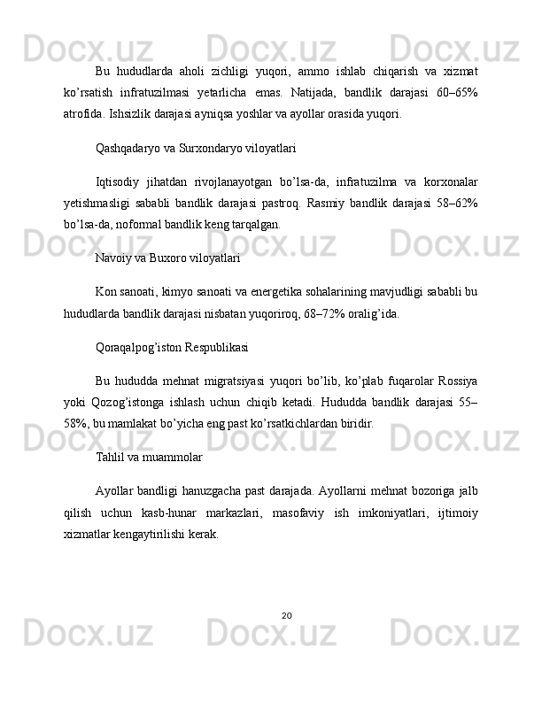 Bu   hududlarda   aholi   zichligi   yuqori,   ammo   ishlab   chiqarish   va   xizmat
ko’rsatish   infratuzilmasi   yetarlicha   emas.   Natijada,   bandlik   darajasi   60–65%
atrofida. Ishsizlik darajasi ayniqsa yoshlar va ayollar orasida yuqori.
Qashqadaryo va Surxondaryo viloyatlari
Iqtisodiy   jihatdan   rivojlanayotgan   bo’lsa-da,   infratuzilma   va   korxonalar
yetishmasligi   sababli   bandlik   darajasi   pastroq.   Rasmiy   bandlik   darajasi   58–62%
bo’lsa-da, noformal bandlik keng tarqalgan.
Navoiy va Buxoro viloyatlari
Kon sanoati, kimyo sanoati va energetika sohalarining mavjudligi sababli bu
hududlarda bandlik darajasi nisbatan yuqoriroq, 68–72% oralig’ida.
Qoraqalpog’iston Respublikasi
Bu   hududda   mehnat   migratsiyasi   yuqori   bo’lib,   ko’plab   fuqarolar   Rossiya
yoki   Qozog’istonga   ishlash   uchun   chiqib   ketadi.   Hududda   bandlik   darajasi   55–
58%, bu mamlakat bo’yicha eng past ko’rsatkichlardan biridir.
Tahlil va muammolar
Ayollar  bandligi  hanuzgacha  past  darajada. Ayollarni  mehnat  bozoriga  jalb
qilish   uchun   kasb-hunar   markazlari,   masofaviy   ish   imkoniyatlari,   ijtimoiy
xizmatlar kengaytirilishi kerak.
20 