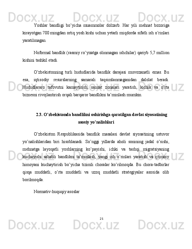 Yoshlar   bandligi   bo’yicha   muammolar   dolzarb.   Har   yili   mehnat   bozoriga
kirayotgan 700 mingdan ortiq yosh kishi uchun yetarli miqdorda sifatli ish o’rinlari
yaratilmagan.
Noformal bandlik (rasmiy ro’yxatga olinmagan ishchilar) qariyb 5,7 million
kishini tashkil etadi.
O’zbekistonning   turli   hududlarida   bandlik   darajasi   muvozanatli   emas.   Bu
esa,   iqtisodiy   resurslarning   samarali   taqsimlanmaganidan   dalolat   beradi.
Hududlararo   tafovutni   kamaytirish,   sanoat   zonalari   yaratish,   kichik   va   o’rta
biznesni rivojlantirish orqali barqaror bandlikni ta’minlash mumkin.
2.3. O’zbekistonda bandlikni oshirishga qaratilgan davlat siyosatining
asosiy yo’nalishlari
O’zbekiston   Respublikasida   bandlik   masalasi   davlat   siyosatining   ustuvor
yo’nalishlaridan   biri   hisoblanadi.   So’nggi   yillarda   aholi   sonining   jadal   o’sishi,
mehnatga   layoqatli   yoshlarning   ko’payishi,   ichki   va   tashqi   migratsiyaning
kuchayishi   sababli   bandlikni   ta’minlash,   yangi   ish   o’rinlari   yaratish   va   ijtimoiy
himoyani   kuchaytirish   bo’yicha   tizimli   choralar   ko’rilmoqda.   Bu   chora-tadbirlar
qisqa   muddatli,   o’rta   muddatli   va   uzoq   muddatli   strategiyalar   asosida   olib
borilmoqda.
Normativ-huquqiy asoslar
21 