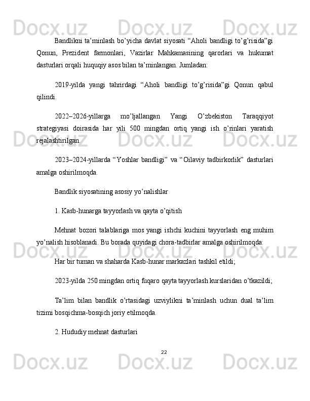 Bandlikni ta’minlash bo’yicha davlat siyosati  “Aholi bandligi to’g’risida”gi
Qonun,   Prezident   farmonlari,   Vazirlar   Mahkamasining   qarorlari   va   hukumat
dasturlari orqali huquqiy asos bilan ta’minlangan. Jumladan:
2019-yilda   yangi   tahrirdagi   “Aholi   bandligi   to’g’risida”gi   Qonun   qabul
qilindi.
2022–2026-yillarga   mo’ljallangan   Yangi   O’zbekiston   Taraqqiyot
strategiyasi   doirasida   har   yili   500   mingdan   ortiq   yangi   ish   o’rinlari   yaratish
rejalashtirilgan.
2023–2024-yillarda   “Yoshlar   bandligi”   va   “Oilaviy   tadbirkorlik”   dasturlari
amalga oshirilmoqda.
Bandlik siyosatining asosiy yo’nalishlar
1. Kasb-hunarga tayyorlash va qayta o’qitish
Mehnat   bozori   talablariga   mos   yangi   ishchi   kuchini   tayyorlash   eng   muhim
yo’nalish hisoblanadi. Bu borada quyidagi chora-tadbirlar amalga oshirilmoqda:
Har bir tuman va shaharda Kasb-hunar markazlari tashkil etildi;
2023-yilda 250 mingdan ortiq fuqaro qayta tayyorlash kurslaridan o’tkazildi;
Ta’lim   bilan   bandlik   o’rtasidagi   uzviylikni   ta’minlash   uchun   dual   ta’lim
tizimi bosqichma-bosqich joriy etilmoqda.
2. Hududiy mehnat dasturlari
22 