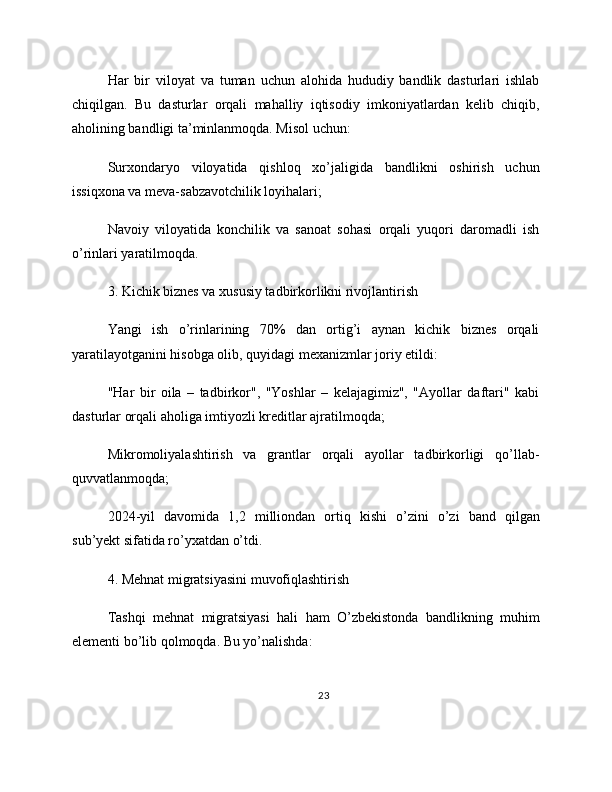 Har   bir   viloyat   va   tuman   uchun   alohida   hududiy   bandlik   dasturlari   ishlab
chiqilgan.   Bu   dasturlar   orqali   mahalliy   iqtisodiy   imkoniyatlardan   kelib   chiqib,
aholining bandligi ta’minlanmoqda. Misol uchun:
Surxondaryo   viloyatida   qishloq   xo’jaligida   bandlikni   oshirish   uchun
issiqxona va meva-sabzavotchilik loyihalari;
Navoiy   viloyatida   konchilik   va   sanoat   sohasi   orqali   yuqori   daromadli   ish
o’rinlari yaratilmoqda.
3. Kichik biznes va xususiy tadbirkorlikni rivojlantirish
Yangi   ish   o’rinlarining   70%   dan   ortig’i   aynan   kichik   biznes   orqali
yaratilayotganini hisobga olib, quyidagi mexanizmlar joriy etildi:
"Har   bir   oila   –   tadbirkor",   "Yoshlar   –   kelajagimiz",   "Ayollar   daftari"   kabi
dasturlar orqali aholiga imtiyozli kreditlar ajratilmoqda;
Mikromoliyalashtirish   va   grantlar   orqali   ayollar   tadbirkorligi   qo’llab-
quvvatlanmoqda;
2024-yil   davomida   1,2   milliondan   ortiq   kishi   o’zini   o’zi   band   qilgan
sub’yekt sifatida ro’yxatdan o’tdi.
4. Mehnat migratsiyasini muvofiqlashtirish
Tashqi   mehnat   migratsiyasi   hali   ham   O’zbekistonda   bandlikning   muhim
elementi bo’lib qolmoqda. Bu yo’nalishda:
23 