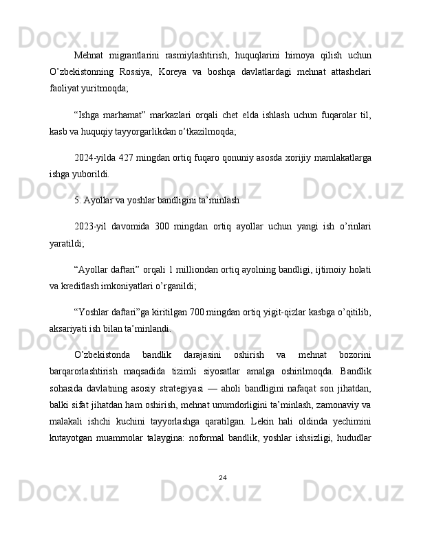 Mehnat   migrantlarini   rasmiylashtirish,   huquqlarini   himoya   qilish   uchun
O’zbekistonning   Rossiya,   Koreya   va   boshqa   davlatlardagi   mehnat   attashelari
faoliyat yuritmoqda;
“Ishga   marhamat”   markazlari   orqali   chet   elda   ishlash   uchun   fuqarolar   til,
kasb va huquqiy tayyorgarlikdan o’tkazilmoqda;
2024-yilda 427 mingdan ortiq fuqaro qonuniy asosda xorijiy mamlakatlarga
ishga yuborildi.
5. Ayollar va yoshlar bandligini ta’minlash
2023-yil   davomida   300   mingdan   ortiq   ayollar   uchun   yangi   ish   o’rinlari
yaratildi;
“Ayollar daftari” orqali 1 milliondan ortiq ayolning bandligi, ijtimoiy holati
va kreditlash imkoniyatlari o’rganildi;
“Yoshlar daftari”ga kiritilgan 700 mingdan ortiq yigit-qizlar kasbga o’qitilib,
aksariyati ish bilan ta’minlandi.
O’zbekistonda   bandlik   darajasini   oshirish   va   mehnat   bozorini
barqarorlashtirish   maqsadida   tizimli   siyosatlar   amalga   oshirilmoqda.   Bandlik
sohasida   davlatning   asosiy   strategiyasi   —   aholi   bandligini   nafaqat   son   jihatdan,
balki sifat jihatdan ham oshirish, mehnat unumdorligini ta’minlash, zamonaviy va
malakali   ishchi   kuchini   tayyorlashga   qaratilgan.   Lekin   hali   oldinda   yechimini
kutayotgan   muammolar   talaygina:   noformal   bandlik,   yoshlar   ishsizligi,   hududlar
24 
