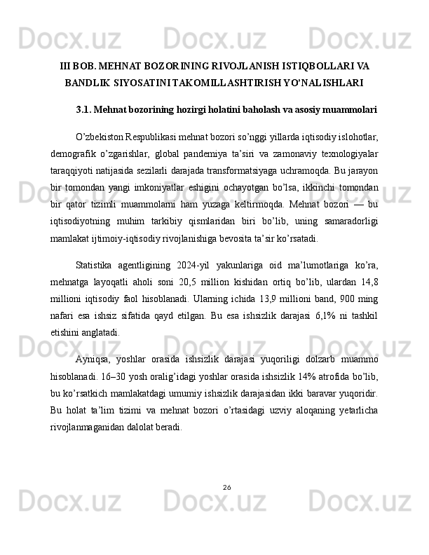 III BOB. MEHNAT BOZORINING RIVOJLANISH ISTIQBOLLARI VA
BANDLIK SIYOSATINI TAKOMILLASHTIRISH YO’NALISHLARI
3.1. Mehnat bozorining hozirgi holatini baholash va asosiy muammolari
O’zbekiston Respublikasi mehnat bozori so’nggi yillarda iqtisodiy islohotlar,
demografik   o’zgarishlar,   global   pandemiya   ta’siri   va   zamonaviy   texnologiyalar
taraqqiyoti natijasida sezilarli darajada transformatsiyaga uchramoqda. Bu jarayon
bir   tomondan   yangi   imkoniyatlar   eshigini   ochayotgan   bo’lsa,   ikkinchi   tomondan
bir   qator   tizimli   muammolarni   ham   yuzaga   keltirmoqda.   Mehnat   bozori   —   bu
iqtisodiyotning   muhim   tarkibiy   qismlaridan   biri   bo’lib,   uning   samaradorligi
mamlakat ijtimoiy-iqtisodiy rivojlanishiga bevosita ta’sir ko’rsatadi.
Statistika   agentligining   2024-yil   yakunlariga   oid   ma’lumotlariga   ko’ra,
mehnatga   layoqatli   aholi   soni   20,5   million   kishidan   ortiq   bo’lib,   ulardan   14,8
millioni   iqtisodiy   faol   hisoblanadi.   Ularning   ichida   13,9   millioni   band,   900   ming
nafari   esa   ishsiz   sifatida   qayd   etilgan.   Bu   esa   ishsizlik   darajasi   6,1%   ni   tashkil
etishini anglatadi.
Ayniqsa,   yoshlar   orasida   ishsizlik   darajasi   yuqoriligi   dolzarb   muammo
hisoblanadi. 16–30 yosh oralig’idagi yoshlar orasida ishsizlik 14% atrofida bo’lib,
bu ko’rsatkich mamlakatdagi umumiy ishsizlik darajasidan ikki baravar yuqoridir.
Bu   holat   ta’lim   tizimi   va   mehnat   bozori   o’rtasidagi   uzviy   aloqaning   yetarlicha
rivojlanmaganidan dalolat beradi.
26 