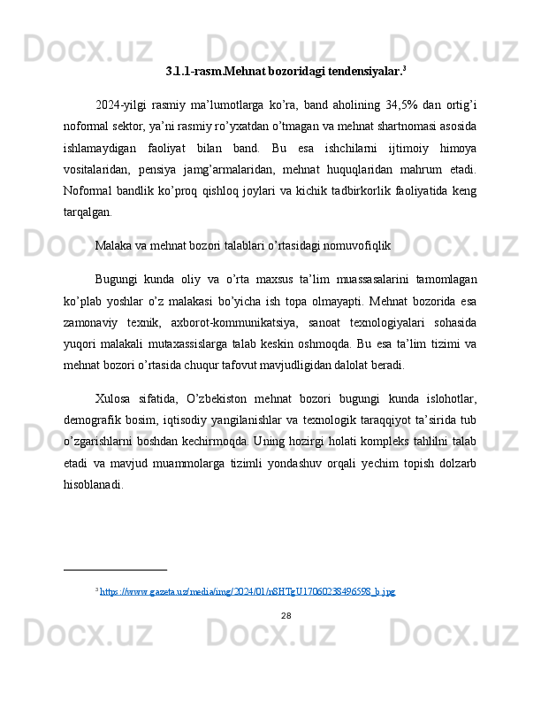 3.1.1-rasm.Mehnat bozoridagi tendensiyalar. 3
2024-yilgi   rasmiy   ma’lumotlarga   ko’ra,   band   aholining   34,5%   dan   ortig’i
noformal sektor, ya’ni rasmiy ro’yxatdan o’tmagan va mehnat shartnomasi asosida
ishlamaydigan   faoliyat   bilan   band.   Bu   esa   ishchilarni   ijtimoiy   himoya
vositalaridan,   pensiya   jamg’armalaridan,   mehnat   huquqlaridan   mahrum   etadi.
Noformal   bandlik   ko’proq   qishloq   joylari   va   kichik   tadbirkorlik   faoliyatida   keng
tarqalgan.
Malaka va mehnat bozori talablari o’rtasidagi nomuvofiqlik
Bugungi   kunda   oliy   va   o’rta   maxsus   ta’lim   muassasalarini   tamomlagan
ko’plab   yoshlar   o’z   malakasi   bo’yicha   ish   topa   olmayapti.   Mehnat   bozorida   esa
zamonaviy   texnik,   axborot-kommunikatsiya,   sanoat   texnologiyalari   sohasida
yuqori   malakali   mutaxassislarga   talab   keskin   oshmoqda.   Bu   esa   ta’lim   tizimi   va
mehnat bozori o’rtasida chuqur tafovut mavjudligidan dalolat beradi.
Xulosa   sifatida,   O’zbekiston   mehnat   bozori   bugungi   kunda   islohotlar,
demografik   bosim,   iqtisodiy   yangilanishlar   va   texnologik   taraqqiyot   ta’sirida   tub
o’zgarishlarni  boshdan kechirmoqda. Uning hozirgi  holati kompleks tahlilni  talab
etadi   va   mavjud   muammolarga   tizimli   yondashuv   orqali   yechim   topish   dolzarb
hisoblanadi.
3
  https://www.gazeta.uz/media/img/2024/01/n8HTgU17060238496598_b.jpg  
28 