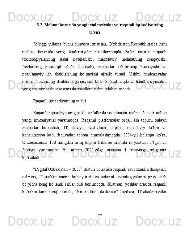 3.2. Mehnat bozorida yangi tendensiyalar va raqamli iqtisodiyotning
ta’siri
So’nggi  yillarda  butun  dunyoda,  xususan,  O’zbekiston  Respublikasida  ham
mehnat   bozorida   yangi   tendensiyalar   shakllanmoqda.   Bular   orasida   raqamli
texnologiyalarning   jadal   rivojlanishi,   masofaviy   mehnatning   kengayishi,
freelancing   (mustaqil   ishchi   faoliyati),   xizmatlar   sektorining   kuchayishi   va
noan’anaviy   ish   shakllarining   ko’payishi   ajralib   turadi.   Ushbu   tendensiyalar
mehnat bozorining strukturasiga sezilarli ta’sir ko’rsatmoqda va bandlik siyosatini
yangicha yondashuvlar asosida shakllantirishni talab qilmoqda.
Raqamli iqtisodiyotning ta’siri
Raqamli   iqtisodiyotning   jadal   sur’atlarda   rivojlanishi   mehnat   bozori   uchun
yangi   imkoniyatlar   yaratmoqda.   Raqamli   platformalar   orqali   ish   topish,   onlayn
xizmatlar   ko’rsatish,   IT,   dizayn,   dasturlash,   tarjima,   masofaviy   ta’lim   va
konsultatsiya   kabi   faoliyatlar   tobora   ommalashmoqda.   2024-yil   holatiga   ko’ra,
O’zbekistonda   120   mingdan   ortiq   fuqaro   frilanser   sifatida   ro’yxatdan   o’tgan   va
faoliyat   yuritmoqda.   Bu   raqam   2020-yilga   nisbatan   4   baravarga   oshganini
ko’rsatadi.
“Digital Uzbekistan – 2030” dasturi doirasida raqamli savodxonlik darajasini
oshirish,   IT-parklar   sonini   ko’paytirish   va   axborot   texnologiyalarini   joriy   etish
bo’yicha   keng   ko’lamli   ishlar   olib   borilmoqda.   Xususan,   yoshlar   orasida   raqamli
ko’nikmalarni   rivojlantirish,   “Bir   million   dasturchi”   loyihasi,   IT-akademiyalar
29 