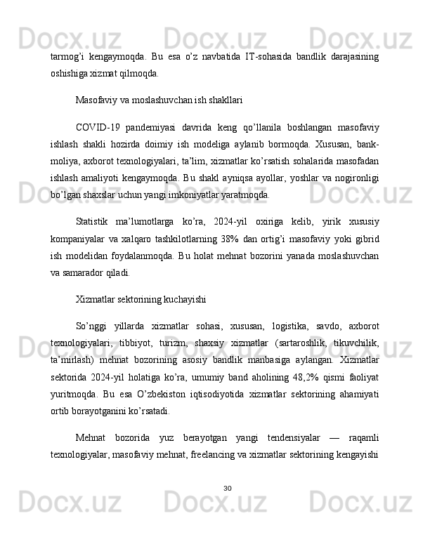 tarmog’i   kengaymoqda.   Bu   esa   o’z   navbatida   IT-sohasida   bandlik   darajasining
oshishiga xizmat qilmoqda.
Masofaviy va moslashuvchan ish shakllari
COVID-19   pandemiyasi   davrida   keng   qo’llanila   boshlangan   masofaviy
ishlash   shakli   hozirda   doimiy   ish   modeliga   aylanib   bormoqda.   Xususan,   bank-
moliya, axborot texnologiyalari, ta’lim, xizmatlar ko’rsatish sohalarida masofadan
ishlash   amaliyoti   kengaymoqda.   Bu   shakl   ayniqsa   ayollar,   yoshlar   va   nogironligi
bo’lgan shaxslar uchun yangi imkoniyatlar yaratmoqda.
Statistik   ma’lumotlarga   ko’ra,   2024-yil   oxiriga   kelib,   yirik   xususiy
kompaniyalar   va   xalqaro   tashkilotlarning   38%   dan   ortig’i   masofaviy   yoki   gibrid
ish   modelidan   foydalanmoqda.   Bu   holat   mehnat   bozorini   yanada   moslashuvchan
va samarador qiladi.
Xizmatlar sektorining kuchayishi
So’nggi   yillarda   xizmatlar   sohasi,   xususan,   logistika,   savdo,   axborot
texnologiyalari,   tibbiyot,   turizm,   shaxsiy   xizmatlar   (sartaroshlik,   tikuvchilik,
ta’mirlash)   mehnat   bozorining   asosiy   bandlik   manbasiga   aylangan.   Xizmatlar
sektorida   2024-yil   holatiga   ko’ra,   umumiy   band   aholining   48,2%   qismi   faoliyat
yuritmoqda.   Bu   esa   O’zbekiston   iqtisodiyotida   xizmatlar   sektorining   ahamiyati
ortib borayotganini ko’rsatadi.
Mehnat   bozorida   yuz   berayotgan   yangi   tendensiyalar   —   raqamli
texnologiyalar, masofaviy mehnat, freelancing va xizmatlar sektorining kengayishi
30 