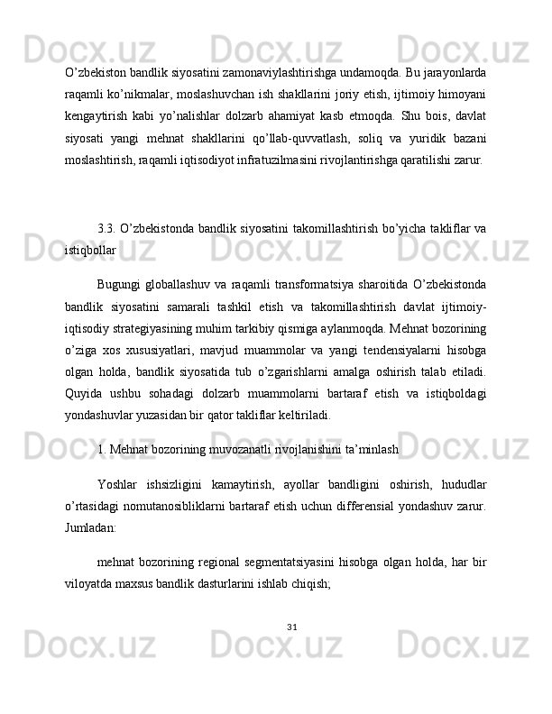 O’zbekiston bandlik siyosatini zamonaviylashtirishga undamoqda. Bu jarayonlarda
raqamli ko’nikmalar, moslashuvchan ish shakllarini  joriy etish, ijtimoiy himoyani
kengaytirish   kabi   yo’nalishlar   dolzarb   ahamiyat   kasb   etmoqda.   Shu   bois,   davlat
siyosati   yangi   mehnat   shakllarini   qo’llab-quvvatlash,   soliq   va   yuridik   bazani
moslashtirish, raqamli iqtisodiyot infratuzilmasini rivojlantirishga qaratilishi zarur.
3.3. O’zbekistonda  bandlik siyosatini  takomillashtirish bo’yicha takliflar  va
istiqbollar
Bugungi   globallashuv   va   raqamli   transformatsiya   sharoitida   O’zbekistonda
bandlik   siyosatini   samarali   tashkil   etish   va   takomillashtirish   davlat   ijtimoiy-
iqtisodiy strategiyasining muhim tarkibiy qismiga aylanmoqda. Mehnat bozorining
o’ziga   xos   xususiyatlari,   mavjud   muammolar   va   yangi   tendensiyalarni   hisobga
olgan   holda,   bandlik   siyosatida   tub   o’zgarishlarni   amalga   oshirish   talab   etiladi.
Quyida   ushbu   sohadagi   dolzarb   muammolarni   bartaraf   etish   va   istiqboldagi
yondashuvlar yuzasidan bir qator takliflar keltiriladi.
1. Mehnat bozorining muvozanatli rivojlanishini ta’minlash
Yoshlar   ishsizligini   kamaytirish,   ayollar   bandligini   oshirish,   hududlar
o’rtasidagi  nomutanosibliklarni  bartaraf  etish uchun differensial  yondashuv zarur.
Jumladan:
mehnat   bozorining   regional   segmentatsiyasini   hisobga   olgan   holda,   har   bir
viloyatda maxsus bandlik dasturlarini ishlab chiqish;
31 