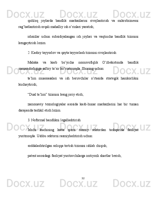 qishloq   joylarda   bandlik   markazlarini   rivojlantirish   va   mikrobiznesni
rag’batlantirish orqali mahalliy ish o’rinlari yaratish;
ishsizlar   uchun   subsidiyalangan   ish   joylari   va   vaqtincha   bandlik   tizimini
kengaytirish lozim.
2. Kasbiy tayyorlov va qayta tayyorlash tizimini rivojlantirish
Malaka   va   kasb   bo’yicha   nomuvofiqlik   O’zbekistonda   bandlik
samaradorligiga salbiy ta’sir ko’rsatmoqda. Shuning uchun:
ta’lim   muassasalari   va   ish   beruvchilar   o’rtasida   strategik   hamkorlikni
kuchaytirish;
“Dual ta’lim” tizimini keng joriy etish;
zamonaviy   texnologiyalar   asosida   kasb-hunar   markazlarini   har   bir   tuman
darajasida tashkil etish lozim.
3. Noformal bandlikni legallashtirish
Ishchi   kuchining   katta   qismi   rasmiy   sektordan   tashqarida   faoliyat
yuritmoqda. Ushbu sektorni rasmiylashtirish uchun:
soddalashtirilgan soliqqa tortish tizimini ishlab chiqish;
patent asosidagi faoliyat yurituvchilarga imtiyozli shartlar berish;
32 