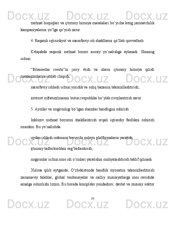 mehnat huquqlari va ijtimoiy himoya masalalari bo’yicha keng jamoatchilik
kampaniyalarini yo’lga qo’yish zarur.
4. Raqamli iqtisodiyot va masofaviy ish shakllarini qo’llab-quvvatlash
Kelajakda   raqamli   mehnat   bozori   asosiy   yo’nalishga   aylanadi.   Shuning
uchun:
“frilanserlar   reestri”ni   joriy   etish   va   ularni   ijtimoiy   himoya   qilish
mexanizmlarini ishlab chiqish;
masofaviy ishlash uchun yuridik va soliq bazasini takomillashtirish;
internet infratuzilmasini butun respublika bo’ylab rivojlantirish zarur.
5. Ayollar va nogironligi bo’lgan shaxslar bandligini oshirish
Inkluziv   mehnat   bozorini   shakllantirish   orqali   iqtisodiy   faollikni   oshirish
mumkin. Bu yo’nalishda:
uydan ishlash imkonini beruvchi onlayn platformalarni yaratish;
ijtimoiy tadbirkorlikni rag’batlantirish;
nogironlar uchun mos ish o’rinlari yaratishni moliyalashtirish taklif qilinadi.
Xulosa   qilib   aytganda,   O’zbekistonda   bandlik   siyosatini   takomillashtirish
zamonaviy   talablar,   global   tendensiyalar   va   milliy   xususiyatlarga   mos   ravishda
amalga oshirilishi lozim. Bu borada kompleks yondashuv, davlat va xususiy sektor
33 