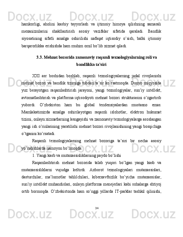 hamkorligi,   aholini   kasbiy   tayyorlash   va   ijtimoiy   himoya   qilishning   samarali
mexanizmlarini   shakllantirish   asosiy   vazifalar   sifatida   qaraladi.   Bandlik
siyosatining   sifatli   amalga   oshirilishi   nafaqat   iqtisodiy   o’sish,   balki   ijtimoiy
barqarorlikka erishishda ham muhim omil bo’lib xizmat qiladi.
3.3. Mehnat bozorida zamonaviy raqamli texnologiyalarning roli va
bandlikka ta’siri
XXI   asr   boshidan   boshlab,   raqamli   texnologiyalarning   jadal   rivojlanishi
mehnat   bozori   va   bandlik   tizimiga   tubdan   ta’sir   ko’rsatmoqda.   Dunyo   miqyosida
yuz   berayotgan   raqamlashtirish   jarayoni,   yangi   texnologiyalar,   sun’iy   intellekt,
avtomatlashtirish va platforma iqtisodiyoti  mehnat bozori  strukturasini  o’zgartirib
yubordi.   O’zbekiston   ham   bu   global   tendensiyalardan   mustasno   emas.
Mamlakatimizda   amalga   oshirilayotgan   raqamli   islohotlar,   elektron   hukumat
tizimi, onlayn xizmatlarning kengayishi va zamonaviy texnologiyalarga asoslangan
yangi ish o’rinlarining yaratilishi mehnat bozori rivojlanishining yangi bosqichiga
o’tganini ko’rsatadi.
Raqamli   texnologiyalarning   mehnat   bozoriga   ta’siri   bir   necha   asosiy
yo’nalishlarda namoyon bo’lmoqda:
1. Yangi kasb va mutaxassisliklarning paydo bo’lishi
Raqamlashtirish   mehnat   bozorida   talab   yuqori   bo’lgan   yangi   kasb   va
mutaxassisliklarni   vujudga   keltirdi.   Axborot   texnologiyalari   mutaxassislari,
dasturchilar,   ma’lumotlar   tahlilchilari,   kiberxavfsizlik   bo’yicha   mutaxassislar,
sun’iy intellekt muhandislari, onlayn platforma menejerlari kabi sohalarga ehtiyoj
ortib   bormoqda.   O’zbekistonda   ham   so’nggi   yillarda   IT-parklar   tashkil   qilinishi,
34 