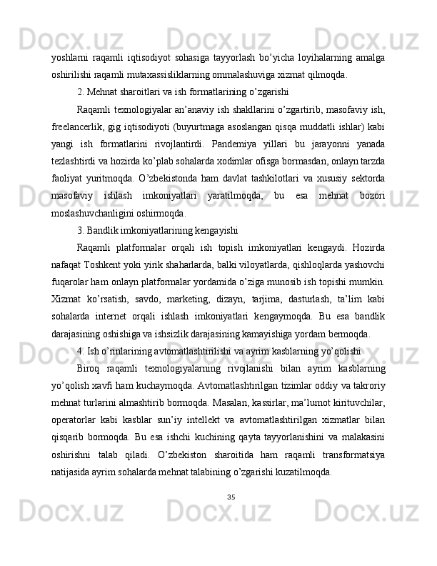 yoshlarni   raqamli   iqtisodiyot   sohasiga   tayyorlash   bo’yicha   loyihalarning   amalga
oshirilishi raqamli mutaxassisliklarning ommalashuviga xizmat qilmoqda.
2. Mehnat sharoitlari va ish formatlarining o’zgarishi
Raqamli texnologiyalar an’anaviy ish shakllarini o’zgartirib, masofaviy ish,
freelancerlik,  gig iqtisodiyoti   (buyurtmaga asoslangan  qisqa  muddatli   ishlar)   kabi
yangi   ish   formatlarini   rivojlantirdi.   Pandemiya   yillari   bu   jarayonni   yanada
tezlashtirdi va hozirda ko’plab sohalarda xodimlar ofisga bormasdan, onlayn tarzda
faoliyat   yuritmoqda.   O’zbekistonda   ham   davlat   tashkilotlari   va   xususiy   sektorda
masofaviy   ishlash   imkoniyatlari   yaratilmoqda,   bu   esa   mehnat   bozori
moslashuvchanligini oshirmoqda.
3. Bandlik imkoniyatlarining kengayishi
Raqamli   platformalar   orqali   ish   topish   imkoniyatlari   kengaydi.   Hozirda
nafaqat Toshkent yoki yirik shaharlarda, balki viloyatlarda, qishloqlarda yashovchi
fuqarolar ham onlayn platformalar yordamida o’ziga munosib ish topishi mumkin.
Xizmat   ko’rsatish,   savdo,   marketing,   dizayn,   tarjima,   dasturlash,   ta’lim   kabi
sohalarda   internet   orqali   ishlash   imkoniyatlari   kengaymoqda.   Bu   esa   bandlik
darajasining oshishiga va ishsizlik darajasining kamayishiga yordam bermoqda.
4. Ish o’rinlarining avtomatlashtirilishi va ayrim kasblarning yo’qolishi
Biroq   raqamli   texnologiyalarning   rivojlanishi   bilan   ayrim   kasblarning
yo’qolish xavfi ham kuchaymoqda. Avtomatlashtirilgan tizimlar oddiy va takroriy
mehnat turlarini almashtirib bormoqda. Masalan, kassirlar, ma’lumot kirituvchilar,
operatorlar   kabi   kasblar   sun’iy   intellekt   va   avtomatlashtirilgan   xizmatlar   bilan
qisqarib   bormoqda.   Bu   esa   ishchi   kuchining   qayta   tayyorlanishini   va   malakasini
oshirishni   talab   qiladi.   O’zbekiston   sharoitida   ham   raqamli   transformatsiya
natijasida ayrim sohalarda mehnat talabining o’zgarishi kuzatilmoqda.
35 