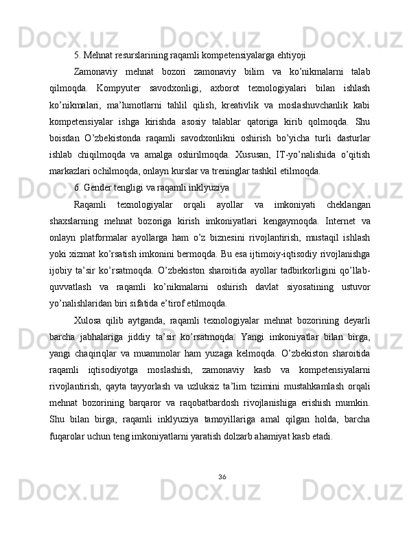 5. Mehnat resurslarining raqamli kompetensiyalarga ehtiyoji
Zamonaviy   mehnat   bozori   zamonaviy   bilim   va   ko’nikmalarni   talab
qilmoqda.   Kompyuter   savodxonligi,   axborot   texnologiyalari   bilan   ishlash
ko’nikmalari,   ma’lumotlarni   tahlil   qilish,   kreativlik   va   moslashuvchanlik   kabi
kompetensiyalar   ishga   kirishda   asosiy   talablar   qatoriga   kirib   qolmoqda.   Shu
boisdan   O’zbekistonda   raqamli   savodxonlikni   oshirish   bo’yicha   turli   dasturlar
ishlab   chiqilmoqda   va   amalga   oshirilmoqda.   Xususan,   IT-yo’nalishida   o’qitish
markazlari ochilmoqda, onlayn kurslar va treninglar tashkil etilmoqda.
6. Gender tengligi va raqamli inklyuziya
Raqamli   texnologiyalar   orqali   ayollar   va   imkoniyati   cheklangan
shaxslarning   mehnat   bozoriga   kirish   imkoniyatlari   kengaymoqda.   Internet   va
onlayn   platformalar   ayollarga   ham   o’z   biznesini   rivojlantirish,   mustaqil   ishlash
yoki xizmat ko’rsatish imkonini bermoqda. Bu esa ijtimoiy-iqtisodiy rivojlanishga
ijobiy   ta’sir   ko’rsatmoqda.   O’zbekiston   sharoitida   ayollar   tadbirkorligini   qo’llab-
quvvatlash   va   raqamli   ko’nikmalarni   oshirish   davlat   siyosatining   ustuvor
yo’nalishlaridan biri sifatida e’tirof etilmoqda.
Xulosa   qilib   aytganda,   raqamli   texnologiyalar   mehnat   bozorining   deyarli
barcha   jabhalariga   jiddiy   ta’sir   ko’rsatmoqda.   Yangi   imkoniyatlar   bilan   birga,
yangi   chaqiriqlar   va   muammolar   ham   yuzaga   kelmoqda.   O’zbekiston   sharoitida
raqamli   iqtisodiyotga   moslashish,   zamonaviy   kasb   va   kompetensiyalarni
rivojlantirish,   qayta   tayyorlash   va   uzluksiz   ta’lim   tizimini   mustahkamlash   orqali
mehnat   bozorining   barqaror   va   raqobatbardosh   rivojlanishiga   erishish   mumkin.
Shu   bilan   birga,   raqamli   inklyuziya   tamoyillariga   amal   qilgan   holda,   barcha
fuqarolar uchun teng imkoniyatlarni yaratish dolzarb ahamiyat kasb etadi.
36 