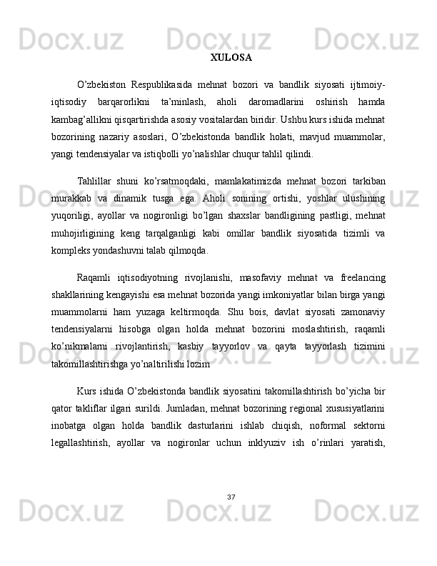 XULOSA
O’zbekiston   Respublikasida   mehnat   bozori   va   bandlik   siyosati   ijtimoiy-
iqtisodiy   barqarorlikni   ta’minlash,   aholi   daromadlarini   oshirish   hamda
kambag’allikni qisqartirishda asosiy vositalardan biridir. Ushbu kurs ishida mehnat
bozorining   nazariy   asoslari,   O’zbekistonda   bandlik   holati,   mavjud   muammolar,
yangi tendensiyalar va istiqbolli yo’nalishlar chuqur tahlil qilindi.
Tahlillar   shuni   ko’rsatmoqdaki,   mamlakatimizda   mehnat   bozori   tarkiban
murakkab   va   dinamik   tusga   ega.   Aholi   sonining   ortishi,   yoshlar   ulushining
yuqoriligi,   ayollar   va   nogironligi   bo’lgan   shaxslar   bandligining   pastligi,   mehnat
muhojirligining   keng   tarqalganligi   kabi   omillar   bandlik   siyosatida   tizimli   va
kompleks yondashuvni talab qilmoqda.
Raqamli   iqtisodiyotning   rivojlanishi,   masofaviy   mehnat   va   freelancing
shakllarining kengayishi esa mehnat bozorida yangi imkoniyatlar bilan birga yangi
muammolarni   ham   yuzaga   keltirmoqda.   Shu   bois,   davlat   siyosati   zamonaviy
tendensiyalarni   hisobga   olgan   holda   mehnat   bozorini   moslashtirish,   raqamli
ko’nikmalarni   rivojlantirish,   kasbiy   tayyorlov   va   qayta   tayyorlash   tizimini
takomillashtirishga yo’naltirilishi lozim
Kurs   ishida   O’zbekistonda   bandlik   siyosatini   takomillashtirish   bo’yicha   bir
qator  takliflar ilgari  surildi. Jumladan, mehnat bozorining regional  xususiyatlarini
inobatga   olgan   holda   bandlik   dasturlarini   ishlab   chiqish,   noformal   sektorni
legallashtirish,   ayollar   va   nogironlar   uchun   inklyuziv   ish   o’rinlari   yaratish,
37 