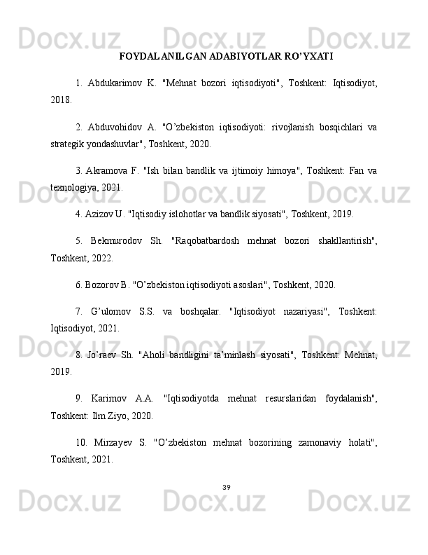 FOYDALANILGAN ADABIYOTLAR RO’YXATI
1.   Abdukarimov   K.   "Mehnat   bozori   iqtisodiyoti",   Toshkent:   Iqtisodiyot,
2018.
2.   Abduvohidov   A.   "O’zbekiston   iqtisodiyoti:   rivojlanish   bosqichlari   va
strategik yondashuvlar", Toshkent, 2020.
3.   Akramova   F.   "Ish   bilan   bandlik   va   ijtimoiy   himoya",   Toshkent:   Fan   va
texnologiya, 2021.
4. Azizov U. "Iqtisodiy islohotlar va bandlik siyosati", Toshkent, 2019.
5.   Bekmurodov   Sh.   "Raqobatbardosh   mehnat   bozori   shakllantirish",
Toshkent, 2022.
6. Bozorov B. "O’zbekiston iqtisodiyoti asoslari", Toshkent, 2020.
7.   G’ulomov   S.S.   va   boshqalar.   "Iqtisodiyot   nazariyasi",   Toshkent:
Iqtisodiyot, 2021.
8.   Jo’raev   Sh.   "Aholi   bandligini   ta’minlash   siyosati",   Toshkent:   Mehnat,
2019.
9.   Karimov   A.A.   "Iqtisodiyotda   mehnat   resurslaridan   foydalanish",
Toshkent: Ilm Ziyo, 2020.
10.   Mirzayev   S.   "O’zbekiston   mehnat   bozorining   zamonaviy   holati",
Toshkent, 2021.
39 