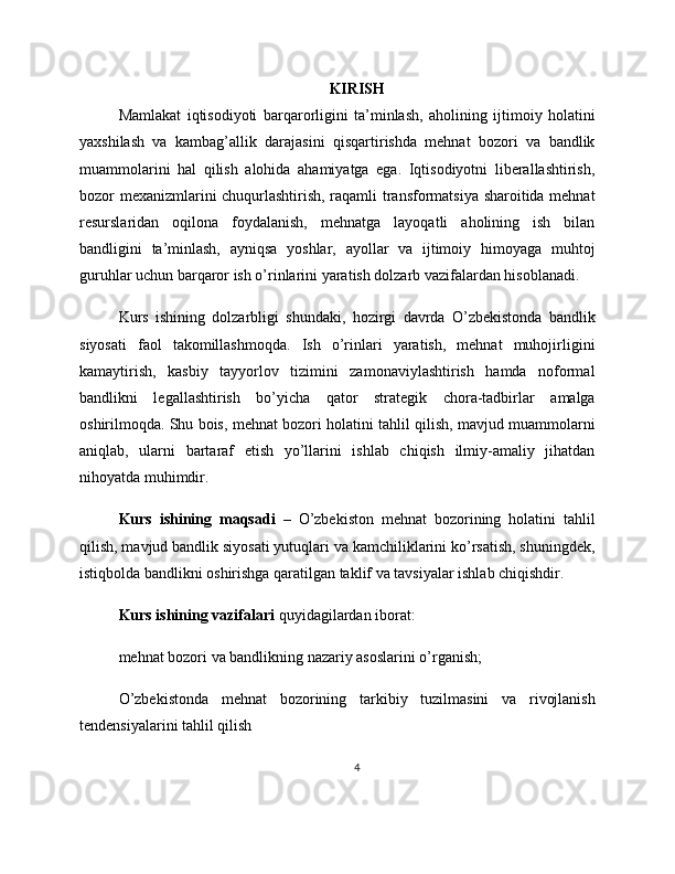 KIRISH
Mamlakat   iqtisodiyoti   barqarorligini   ta’minlash,   aholining   ijtimoiy   holatini
yaxshilash   va   kambag’allik   darajasini   qisqartirishda   mehnat   bozori   va   bandlik
muammolarini   hal   qilish   alohida   ahamiyatga   ega.   Iqtisodiyotni   liberallashtirish,
bozor mexanizmlarini chuqurlashtirish, raqamli transformatsiya sharoitida mehnat
resurslaridan   oqilona   foydalanish,   mehnatga   layoqatli   aholining   ish   bilan
bandligini   ta’minlash,   ayniqsa   yoshlar,   ayollar   va   ijtimoiy   himoyaga   muhtoj
guruhlar uchun barqaror ish o’rinlarini yaratish dolzarb vazifalardan hisoblanadi.
Kurs   ishining   dolzarbligi   shundaki,   hozirgi   davrda   O’zbekistonda   bandlik
siyosati   faol   takomillashmoqda.   Ish   o’rinlari   yaratish,   mehnat   muhojirligini
kamaytirish,   kasbiy   tayyorlov   tizimini   zamonaviylashtirish   hamda   noformal
bandlikni   legallashtirish   bo’yicha   qator   strategik   chora-tadbirlar   amalga
oshirilmoqda. Shu bois, mehnat bozori holatini tahlil qilish, mavjud muammolarni
aniqlab,   ularni   bartaraf   etish   yo’llarini   ishlab   chiqish   ilmiy-amaliy   jihatdan
nihoyatda muhimdir.
Kurs   ishining   maqsadi   –   O’zbekiston   mehnat   bozorining   holatini   tahlil
qilish, mavjud bandlik siyosati yutuqlari va kamchiliklarini ko’rsatish, shuningdek,
istiqbolda bandlikni oshirishga qaratilgan taklif va tavsiyalar ishlab chiqishdir.
Kurs ishining vazifalari  quyidagilardan iborat:
mehnat bozori va bandlikning nazariy asoslarini o’rganish;
O’zbekistonda   mehnat   bozorining   tarkibiy   tuzilmasini   va   rivojlanish
tendensiyalarini tahlil qilish
4 