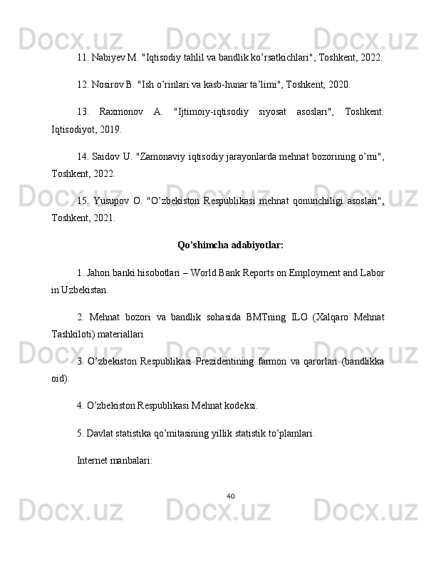 11. Nabiyev M. "Iqtisodiy tahlil va bandlik ko’rsatkichlari", Toshkent, 2022.
12. Nosirov B. "Ish o’rinlari va kasb-hunar ta’limi", Toshkent, 2020.
13.   Raxmonov   A.   "Ijtimoiy-iqtisodiy   siyosat   asoslari",   Toshkent:
Iqtisodiyot, 2019.
14. Saidov U. "Zamonaviy iqtisodiy jarayonlarda mehnat bozorining o’rni",
Toshkent, 2022.
15.   Yusupov   O.   "O’zbekiston   Respublikasi   mehnat   qonunchiligi   asoslari",
Toshkent, 2021.
Qo’shimcha adabiyotlar:
1. Jahon banki hisobotlari – World Bank Reports on Employment and Labor
in Uzbekistan.
2.   Mehnat   bozori   va   bandlik   sohasida   BMTning   ILO   (Xalqaro   Mehnat
Tashkiloti) materiallari
3.   O’zbekiston   Respublikasi   Prezidentining   farmon   va   qarorlari   (bandlikka
oid).
4. O’zbekiston Respublikasi Mehnat kodeksi.
5. Davlat statistika qo’mitasining yillik statistik to’plamlari.
Internet manbalari:
40 
