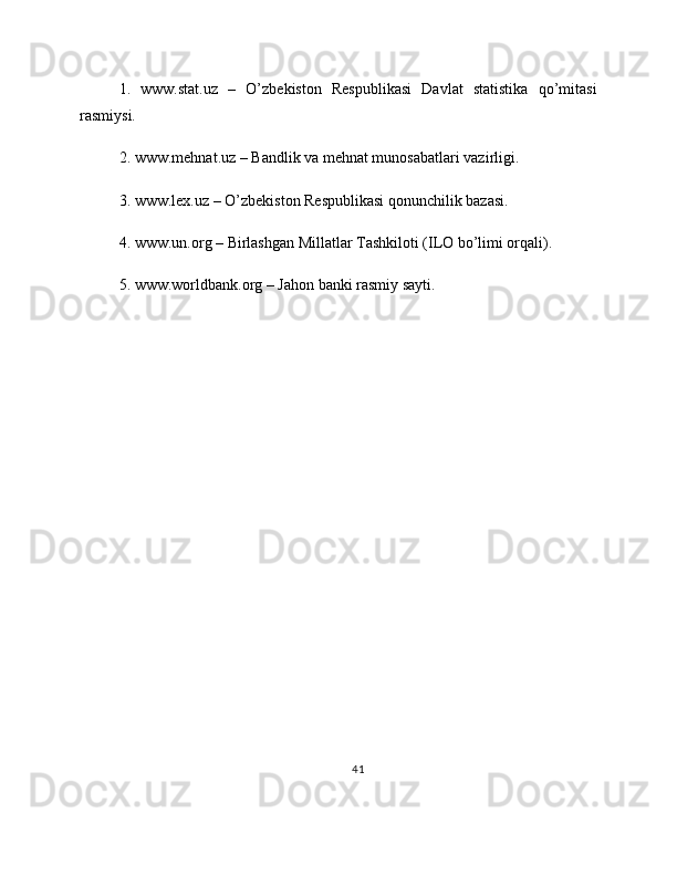 1.   www.stat.uz   –   O’zbekiston   Respublikasi   Davlat   statistika   qo’mitasi
rasmiysi.
2. www.mehnat.uz – Bandlik va mehnat munosabatlari vazirligi.
3. www.lex.uz – O’zbekiston Respublikasi qonunchilik bazasi.
4. www.un.org – Birlashgan Millatlar Tashkiloti (ILO bo’limi orqali).
5. www.worldbank.org – Jahon banki rasmiy sayti.
41 